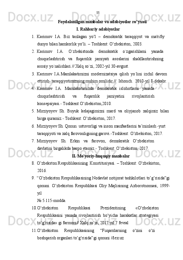 55
Foydalanilgan   manbalar   va   adabiyotlar   ro’yxati
I. Rahbariy   adabiyotlar
1. Karimov   I.A.   Biz   tanlagan   yo‘l   –   demokratik   taraqqiyot   va   ma'rifiy
dunyo   bilan   hamkorlik   yo‘li.   –   Toshkent:   O‘zbekiston,   2003.
2. Karimov   I.A.   O`zbekistonda   demokratik   o`zgarishlarni   yanada
chuqurlashtirish   va   fuqarolik   jamiyati   asoslarini   shakllantirishning
asosiy   yo`nalishlari.// Xalq so`zi,   2002-yil   30-avgust.
3. Karimov   I.A.Mamlakatimizni   modernizatsiya   qilish   yo`lini   izchil   davom
ettirish-   taraqqiyotimizning   muhim   omilidir.//   Ishonch.   2010-yil   8-dekabr.
4. Karimov   I.A.   Mamlakatimizda   demokratik   islohotlarni   yanada
chuqurlashtirish   va   fuqarolik   jamiyatini   rivojlantirish
konsepsiyasi.-   Toshkent:O‘zbekiston,2010.
5. Mirziyoyev   Sh.   Buyuk   kelajagimizni   mard   va   oliyjanob   xalqimiz   bilan
birga   quramiz.- Toshkent:   O’zbekiston, 2017.
6. Mirziyoyev   Sh.   Qonun   ustuvorligi   va   inson   manfaatlarini   ta’minlash   -yurt
taraqqiyoti   va   xalq   farovonligining   garovi.-Toshkent:   O’zbekiston,   2017.
7. Mirziyoyev   Sh.   Erkin   va   farovon,   demokratik   O‘zbekiston
davlatini   birgalikda   barpo etamiz.-   Toshkent:   O’zbekiston, 2017.
II. Me'yoriy-huquqiy   manbalar
8. O’zbekston   Respublikasining   Konstitusiyasi.   –   Toshkent:   O’zbekiston,
2016.
9. “O’zbekiston Respublikasining Nodavlat notijorat tashkilotlari to’g’risida”gi
qonuni.   O’zbekiston   Respublikasi   Oliy   Majlisining   Axborotnomasi,   1999-
yil
№   5.115-modda.
10. O‘zbekiston   Respublikasi   Prezidentining   «O‘zbekiston
Respublikasini   yanada   rivojlantirish   bo‘yicha   harakatlar   strategiyasi
to‘g‘risida» gi   farmoni//   Xalq   so‘zi,   2017   yil   7   fevral
11. O‘zbekiston   Respublikasining   “Fuqarolarning   o‘zini   o‘zi
boshqarish   organlari   to‘g‘risida”gi   qonuni   //lex.uz 