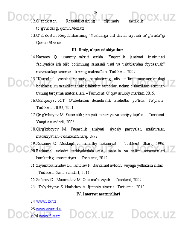 56
12. O’zbekiston   Respublikasining   «Ijtimoiy   sheriklik
to‘g‘risida»gi   qonuni//lex.uz
13. O‘zbekiston   Respublikasining   “Yoshlarga   oid   davlat   siyosati   to‘g‘risida”gi
Qonuni//lex.uz
III. Ilmiy,   o`quv   adabiyotlar:
14. Nazarov   Q.   umumiy   tahriri   ostida.   Fuqorolik   jamiyati   institutlari
faoliyatida   ish   olib   borishning   samarali   usul   va   uslublaridan   foydaanish”
mavzusidagi   seminar –trening   materiallari.   Toshkent.   2009.
15. “Kamolot”   yoshlar   ijtimoiy   harakatining   oliy   ta’lim   muassasalaridagi
boshlang’ich tashkilotlarining fakultet sardorlari uchun o’tkazilgan seminar-
trening tarqatma   materiallari. –Toshkent:   O’quv uslubiy   markaz, 2015.
16. Odilqoriyev   X.T.   O`zbekiston   demokratik   islohotlar   yo`lida.   To`plam.
Toshkent:   JIDU, 2001.
17. Qirg‘izboyev   M.   Fuqarolik   jamiyati:   nazariya   va   xorijiy   tajriba.   -   Toshkent:
Yangi asr   avlodi,   2006.
18. Qirg’izboyev M. Fuqarolik jamiyati: siyosiy partiyalar, mafkuralar,
madaniyatlar.-Toshkent:Sharq, 1998   .
19. Xusanov   O.   Mustaqil   va   mahalliy   hokimiyat.   –   Toshkent:   Sharq,   1996.
20.Barkamol avlodni tarbiyalashda oila, mahalla va ta'lim muassasalari
hamkorligi   konsepsiyasi   –   Toshkent,   2012.
21. Ziyomuxammdov   B.,   Ismoiov   F.   Barkamol   avlodni   voyaga   yetkazish   sirlari.
–Toshkent:   Sano-standart,   2011.
22. Safarov   O.,   Maxmudov   M.   Oila   ma'naviyati.   –   Toshkent,   2009.
23. To’ychiyeva   S.   Norbekov   A.   Ijtimoiy   siyosat.-   Toshkent   .   2010.
IV. Internet   materiallari
24. www.lex.uz   
25. www.ziyonet.u
z   26. www.fikr.uz 