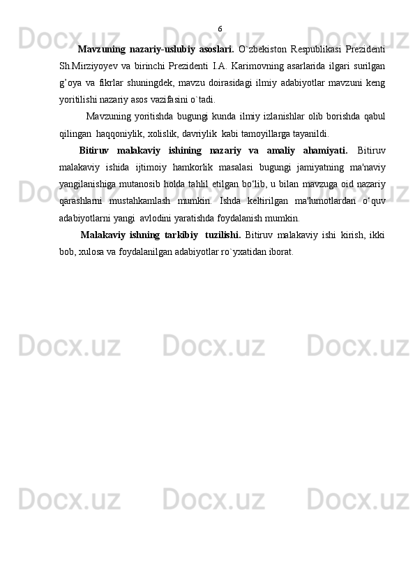 6
Mavzuning   nazariy-uslubiy   asoslari.   O`zbekiston   Respublikasi   Prezidenti
Sh.Mirziyoyev   va   birinchi   Prezidenti   I.A.   Karimovning   asarlarida   ilgari   surilgan
g’oya   va   fikrlar   shuningdek,   mavzu   doirasidagi   ilmiy   adabiyotlar   mavzuni   keng
yoritilishi   nazariy   asos   vazifasini   o`tadi.
Mavzuning   yoritishda   bugungi  kunda   ilmiy  izlanishlar   olib  borishda   qabul
qilingan   haqqoniylik,   xolislik,   davriylik  kabi   tamoyillarga tayanildi.
Bitiruv   malakaviy   ishining   nazariy   va   amaliy   ahamiyati.   Bitiruv
malakaviy   ishida   ijtimoiy   hamkorlik   masalasi   bugungi   jamiyatning   ma'naviy
yangilanishiga mutanosib holda tahlil etilgan bo‘lib, u bilan   mavzuga oid   nazariy
qarashlarni   mustahkamlash   mumkin.   Ishda   keltirilgan   ma'lumotlardan   o‘quv
adabiyotlarni   yangi   avlodini   yaratishda   foydalanish   mumkin.
Malakaviy   ishning   tarkibiy   tuzilishi.   Bitiruv   malakaviy   ishi   kirish,   ikki
bob,   xulosa   va   foydalanilgan   adabiyotlar   ro`yxatidan   iborat. 