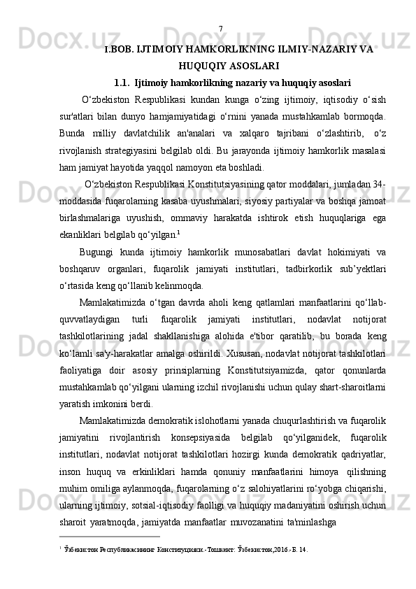 7
I. BOB. IJTIMOIY HAMKORLIKNING ILMIY-NAZARIY VA
HUQUQIY ASOSLARI
1.1. Ijtimoiy   hamkorlikning nazariy   va   huquqiy   asoslari
O‘zbekiston   Respublikasi   kundan   kunga   o‘zing   ijtimoiy,   iqtisodiy   o‘sish
sur'atlari   bilan   dunyo   hamjamiyatidagi   o‘rnini   yanada   mustahkamlab   bormoqda.
Bunda   milliy   davlatchilik   an'analari   va   xalqaro   tajribani   o‘zlashtirib,   o‘z
rivojlanish   strategiyasini   belgilab   oldi.   Bu   jarayonda   ijtimoiy   hamkorlik   masalasi
ham   jamiyat   hayotida   yaqqol   namoyon   eta   boshladi.
O‘zbekiston Respublikasi Konstitutsiyasining qator moddalari, jumladan 34-
moddasida fuqarolarning kasaba uyushmalari, siyosiy partiyalar va boshqa jamoat
birlashmalariga   uyushish,   ommaviy   harakatda   ishtirok   etish   huquqlariga   ega
ekanliklari   belgilab   qo‘yilgan. 1
Bugungi   kunda   ijtimoiy   hamkorlik   munosabatlari   davlat   hokimiyati   va
boshqaruv   organlari,   fuqarolik   jamiyati   institutlari,   tadbirkorlik   sub’yektlari
o‘rtasida keng   qo‘llanib   kelinmoqda.
Mamlakatimizda   o‘tgan   davrda   aholi   keng   qatlamlari   manfaatlarini   qo‘llab-
quvvatlaydigan   turli   fuqarolik   jamiyati   institutlari,   nodavlat   notijorat
tashkilotlarining   jadal   shakllanishiga   alohida   e'tibor   qaratilib,   bu   borada   keng
ko‘lamli  sa'y-harakatlar  amalga oshirildi. Xususan,  nodavlat notijorat  tashkilotlari
faoliyatiga   doir   asosiy   prinsiplarning   Konstitutsiyamizda,   qator   qonunlarda
mustahkamlab qo‘yilgani ularning izchil rivojlanishi uchun qulay shart-sharoitlarni
yaratish   imkonini   berdi.
Mamlakatimizda demokratik islohotlarni yanada chuqurlashtirish va fuqarolik
jamiyatini   rivojlantirish   konsepsiyasida   belgilab   qo‘yilganidek,   fuqarolik
institutlari,   nodavlat   notijorat   tashkilotlari   hozirgi   kunda   demokratik   qadriyatlar,
inson   huquq   va   erkinliklari   hamda   qonuniy   manfaatlarini   himoya   qilishning
muhim omiliga aylanmoqda, fuqarolarning o‘z salohiyatlarini ro‘yobga chiqarishi,
ularning ijtimoiy, sotsial-iqtisodiy faolligi va huquqiy madaniyatini oshirish uchun
sharoit   yaratmoqda,   jamiyatda   manfaatlar   muvozanatini   ta'minlashga
1
  Ўзбекистон   Республикасининг   Конституцияси.-Тошкент:   Ўзбекистон,2016.-Б.   14. 