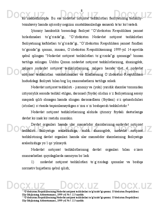 8
ko‘maklashmoqda.   Bu   esa   nodavlat   notijorat   tashkilotlari   faoliyatining   tashkiliy-
texnikaviy   hamda   iqtisodiy   negizini   mustahkamlashga   samarali   ta'sir   ko‘rsatadi.
Ijtimoiy   hamkorlik   borasidagi   faoliyat   “O’zbekiston   Respublikasi   jamoat
birlashmalari   to’g’risida”gi,   “O’zbekiston   Nodavlat   notijorat   tashkilotlari
faoliyatining   kafolatlari   to’g’risida”gi,   “O’zbekiston   Respublikasi   jamoat   fondlari
to’grisida”gi   qonuni,   xuusan,   O`zbekiston   Respublikasining   1999-yil   14-aprelda
qabul   qilingan   “Nodavlat   notijorat   tashkilotlari   to`g`risida”gi   qonuniga 1
  binoan
tartibga   solingan.   Ushbu   Qonun   nodavlat   notijorat   tashkilotlarining,   shuningdek,
xalqaro   nodavlat   notijorat   tashkilotlarining,   xalqaro   hamda   chet   el   nodavlat
notijorat   tashkilotlari   vakolatxonalari   va   filiallarining   O`zbekiston   Respublikasi
hududidagi   faoliyati   bilan   bog`liq   munosabatlarni   tartibga   soladi.
Nodavlat notijorat tashkiloti - jismoniy va (yoki) yuridik shaxslar tomonidan
ixtiyoriylik asosida tashkil etilgan, daromad (foyda) olishni o`z faoliyatining asosiy
maqsadi   qilib   olmagan   hamda   olingan   daromadlarni   (foydani)   o`z   qatnashchilari
(a'zolari)   o`rtasida   taqsimlamaydigan   o`zini o`zi   boshqarish   tashkilotidir. 2
Nodavlat   notijorat   tashkilotlarining   alohida   ijtimoiy   foydali   dasturlariga
davlat   ko`mak   ko`rsatishi   mumkin.
Davlat   organlari   hamda   ular   mansabdor   shaxslarining   nodavlat   notijorat
tashkiloti   faoliyatiga   aralashishiga,   xuddi   shuningdek,   nodavlat   notijorat
tashkilotining   davlat   organlari   hamda   ular   mansabdor   shaxslarining   faoliyatiga
aralashishiga   yo`l   qo`yilmaydi.
Nodavlat   notijorat   tashkilotlarining   davlat   organlari   bilan   o`zaro
munosabatlari   quyidagilarda   namoyon   bo`ladi:
1) nodavlat   notijorat   tashkilotlari   to`g`risidagi   qonunlar   va   boshqa
normativ   hujjatlarni   qabul   qilish;
1
  “O’zbekiston Respublikasining Nodavlat notijorat tashkilotlari to’g’risida”gi qonuni. O’zbekiston Respublikasi
Oliy   Majlisining   Axborotnomasi,   1999-yil   №   5.115-modda.
2
  “O’zbekiston Respublikasining Nodavlat notijorat tashkilotlari to’g’risida”gi qonuni. O’zbekiston Respublikasi
Oliy   Majlisining   Axborotnomasi,   1999-yil   №   5.115-modda. 