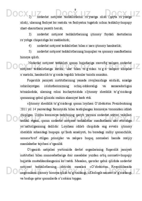 9
2) nodavlat   notijorat   tashkilotlarini   ro`yxatga   olish   (qayta   ro`yxatga
olish), ularning faoliyat ko`rsatishi va faoliyatini tugatish uchun tashkiliy-huquqiy
shart-sharoitlarni   yaratib   berish;
3) nodavlat   notijorat   tashkilotlarining   ijtimoiy   foydali   dasturlarini
ro`yobga   chiqarishga   ko`maklashish;
4) nodavlat   notijorat   tashkilotlari   bilan   o`zaro   ijtimoiy   hamkorlik;
5) nodavlat notijorat tashkilotlarining huquqlari va qonuniy manfaatlarini
himoya   qilish.
Nodavlat   notijorat   tashkiloti   qonun   hujjatlariga   muvofiq   xalqaro   nodavlat
notijorat   tashkilotlariga   kirishi,   ular   bilan   to`g`ridan   to`g`ri   xalqaro   aloqalar
o`rnatishi,   hamkorlik   to`g`risida tegishli   bitimlar   tuzishi   mumkin.
Fuqarolik   jamiyati   institutlarining   yanada   rivojlanishiga   erishish,   amalga
oshirilayotgan   islohotlarimizning   ochiq-oshkoraligi   va   samaradorligini
ta'minlashda,   ularning   rolini   kuchaytirishda   «Ijtimoiy   sheriklik   to‘g‘risida»gi
qonunning   qabul   qilinishi   muhim   ahamiyat   kasb   etdi.
«Ijtimoiy   sheriklik   to‘g‘risida»gi   qonun   loyihasi   O‘zbekiston   Prezidentining
2011 yil 14 yanvardagi farmoyishi bilan tasdiqlangan komissiya tomonidan ishlab
chiqilgan.   Ushbu   komissiya   tarkibining   qariyb   yarmini   nodavlat   sektori   vakillari
tashkil   etgani,   qonun   nodavlat   notijorat   tashkilotlar   manfaatlarini   aks   ettirishga
yo‘naltirilganining   dalilidir.   Loyihani   ishlab   chiqishda   eng   avvalo   ijtimoiy
sheriklik   sohasidagi   huquqni   qo‘llash   amaliyoti,   bu   boradagi   milliy   qonunchilik,
umume'tirof   etilgan   prinsiplar   va   xalqaro   huquq   normalari   hamda   xorijiy
mamlakatlar   tajribasi   o‘rganildi.
O‘rganish   natijalari   yurtimizda   davlat   organlarining   fuqarolik   jamiyati
institutlari   bilan   munosabatlariga   doir   masalalar   yuzdan   ortiq   normativ-huquqiy
hujjatda mustahkamlanganini  ko‘rsatdi. Masalan,  qarorlar qabul qilishda  nodavlat
notijorat   tashkilotlarning   ishtiroki   masalasi   «O‘zbekiston   Respublikasida
nogironlarni ijtimoiy himoya qilish to‘g‘risida»gi, «Ekologik nazorat to‘g‘risida»gi
va   boshqa   qator   qonunlarda   o‘z   aksini   topgan. 