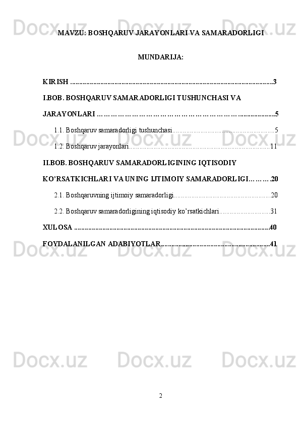 MAVZU: BOSHQARUV JARAYONLARI VA SAMARADORLIGI 
MUNDARIJA: 
KIRISH ...................................................................................................................3
I.BOB. BOSHQARUV SAMARADORLIGI TUSHUNCHASI VA 
JARAYONLARI …………………………………………………….....................5
1.1.  Boshqaruv samaradorligi tushunchasi ..........................................................5
1.2.  Boshqaruv jarayonlari ................................................................................11
II.BOB.  BOSHQARUV SAMARADORLIGINING IQTISODIY 
KO’RSATKICHLARI VA UNING IJTIMOIY SAMARADORLIGI ……….20
2.1.  Boshqaruvning ijtimoiy samaradorligi .......................................................20
2.2.  Boshqaruv samaradorligining iqtisodiy ko’rsatkichlari .............................31
XULOSA ...............................................................................................................40
FOYDALANILGAN  ADABIYOTLAR ..............................................................41
2 