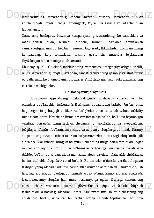 Boshqaruvning   samaradorligi   tobora   ko'proq   iqtisodiy   samaradorlik   bilan
aniqlanmoqda:   foydali   natija,   shuningdek,   foydali   va   asossiz   yo'qotishlar   bilan
taqqoslanadi. .
Zamonaviy   boshqaruv   Nazariya   kompaniyaning   samaradorligi   ko'rsatkichlari   va
mahsuldorligi   bilan,   birinchi,   birinchi,   birinchi,   dastlabki   foydalanish
samaradorligini muvofiqlashtirish zarurati tug'diradi; Ikkinchidan, menejmentning
kompaniyaga   ko'p   tomonlama   ta'sirini   qo'shimcha   mezonlar   to'plamidan
foydalangan holda hisobga olish zarurati.
Shunday   qilib,   "Chiqish"   tashkilotining   zamonaviy   integratsiyalashgan   tahlili,
uning samaradorligi nuqtai nazaridan, sanoat faoliyatining ijtimoiy va atrof-muhit
oqibatlarining ko'p tomonlama hisobini, iste'molchiga mahsulot yoki xizmatlarning
ta'sirini o'z ichiga oladi.
1.2. Boshqaruv jarayonlari
Boshqaruv   apparatining   tuzilishi   deganda,   boshqaruv   apparati   va   ular
orasidagi   bog‘lanishlar   tushuniladi.   Boshqaruv   apparatining  tarkibi   -   bir-biri   bilan
bog‘langan   teng   huquqli   birliklar   va   bo‘g‘inlar   bilan   to‘ldirish   uchun   tashkiliy
tuzilishdan iborat. Har bir bo‘linma o‘z vazifasiga ega bo‘lib, bo‘linma bajaradigan
vazifalar   doirasida,   uning   faoliyat   chegaralarini,   vakolatlarini   va   javobgarligini
belgilaydi. Tuzilish bo‘linmalari rasmiy va norasmiy aloqalarga bo‘linadi. Rasmiy
aloqalar,   eng   avvalo,   rahbarlar   bilan   bo‘ysunuvchilar   o‘rtasidagi   aloqalardir   (tik
aloqalar). Ular rahbarlikning va bo‘ysunuvchilarning turiga qarab farq qiladi. Agar
rahbarlik   to‘laqonlik   bo‘lib,   quyi   bo‘linmalar   faoliyatiga   doir   barcha   masalalarga
dahldor   bo‘lsa,   bu   xildagi   aloqa   muntazam   aloqa   deyiladi .   Rahbarlik   cheklangan
bo‘lsa, bu holda aloqa funksional bo‘ladi. Bo‘linmalar o‘rtasida, vertikal aloqadan
tashqari  yopiq  aloqalar   mavjud  bo‘lib,  ular   muvofiqlashtirish   va  hamkorlik  qilish
tarzidagi aloqalardir. Boshqaruv tizimida asosiy o‘rinni rasmiy aloqalar egallaydi.
Lekin   norasmiy   aloqalar   ham   muhim   ahamiyatga   egadir.   Bularga   korxonaning
ta’minotchilar,   mahsulot   iste’mol   qiluvchilar,   tadqiqot   va   ishlab   chiqarish
tashkilotlari   o‘rtasidagi   aloqalari   kiradi.   Muntazam   tuzilish   bu   tuzilishning   eng
sodda   turi   bo‘lib,   unda   har   bir   rahbar   o‘ziga   ishonib   topshirilgan   bo‘linma
11 
