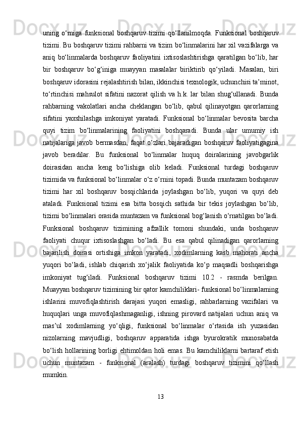 uning   o‘rniga   funksional   boshqaruv   tizimi   qo‘llanilmoqda.   Funksional   boshqaruv
tizimi.   Bu boshqaruv tizimi rahbarni va tizim bo‘linmalarini har xil vazifalarga va
aniq   bo‘linmalarda   boshqaruv   faoliyatini   ixtisoslashtirishga   qaratilgan   bo‘lib,   har
bir   boshqaruv   bo‘g‘iniga   muayyan   masalalar   biriktirib   qo‘yiladi.   Masalan,   biri
boshqaruv idorasini rejalashtirish bilan, ikkinchisi texnologik, uchunchisi ta’minot,
to‘rtinchisi   mahsulot   sifatini   nazorat   qilish   va   h.k.  lar   bilan   shug‘ullanadi.   Bunda
rahbarning   vakolatlari   ancha   cheklangan   bo‘lib,   qabul   qilinayotgan   qarorlarning
sifatini   yaxshilashga   imkoniyat   yaratadi.   Funksional   bo‘linmalar   bevosita   barcha
quyi   tizim   bo‘linmalarining   faoliyatini   boshqaradi.   Bunda   ular   umumiy   ish
natijalariga   javob   bermasdan,   faqat   o‘zlari   bajaradigan   boshqaruv   faoliyatigagina
javob   beradilar.   Bu   funksional   bo‘linmalar   huquq   doiralarining   javobgarlik
doirasidan   ancha   keng   bo‘lishiga   olib   keladi.   Funksional   turdagi   boshqaruv
tizimida va funksional bo‘linmalar o‘z o‘rnini topadi. Bunda muntazam boshqaruv
tizimi   har   xil   boshqaruv   bosqichlarida   joylashgan   bo‘lib,   yuqori   va   quyi   deb
ataladi.   Funksional   tizimi   esa   bitta   bosqich   sathida   bir   tekis   joylashgan   bo‘lib,
tizimi bo‘linmalari orasida muntazam va funksional bog‘lanish o‘rnatilgan bo‘ladi.
Funksional   boshqaruv   tizimining   afzallik   tomoni   shundaki,   unda   boshqaruv
faoliyati   chuqur   ixtisoslashgan   bo‘ladi.   Bu   esa   qabul   qilinadigan   qarorlarning
bajarilish   doirasi   ortishiga   imkon   yaratadi,   xodimlarning   kasb   mahorati   ancha
yuqori   bo‘ladi,   ishlab   chiqarish   xo‘jalik   faoliyatida   ko‘p   maqsadli   boshqarishga
imkoniyat   tug‘iladi.   Funksional   boshqaruv   tizimi   10.2   -   rasmda   berilgan.
Muayyan boshqaruv tizimining bir qator kamchiliklari- funksional bo‘linmalarning
ishlarini   muvofiqlashtirish   darajasi   yuqori   emasligi,   rahbarlarning   vazifalari   va
huquqlari   unga   muvofiqlashmaganligi,   ishning   pirovard   natijalari   uchun   aniq   va
mas’ul   xodimlarning   yo‘qligi,   funksional   bo‘linmalar   o‘rtasida   ish   yuzasidan
nizolarning   mavjudligi,   boshqaruv   apparatida   ishga   byurokratik   munosabatda
bo‘lish   hollarining  borligi  ehtimoldan  holi  emas.  Bu  kamchiliklarni  bartaraf  etish
uchun   muntazam   -   funksional   (aralash)   turdagi   boshqaruv   tizimini   qo‘llash
mumkin.
13 