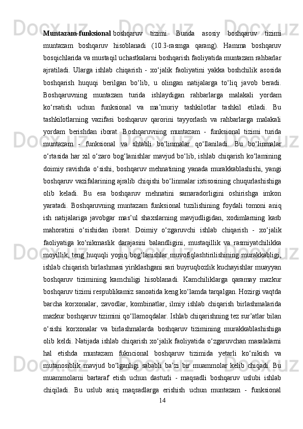 Muntazam-funksional   boshqaruv   tizimi.   Bunda   asosiy   boshqaruv   tizimi
muntazam   boshqaruv   hisoblanadi   (10.3-rasmga   qarang).   Hamma   boshqaruv
bosqichlarida va mustaqil uchastkalarni boshqarish faoliyatida muntazam rahbarlar
ajratiladi.   Ularga   ishlab   chiqarish   -   xo‘jalik   faoliyatini   yakka   boshchilik   asosida
boshqarish   huquqi   berilgan   bo‘lib,   u   olingan   natijalarga   to‘liq   javob   beradi.
Boshqaruvning   muntazam   turida   ishlaydigan   rahbarlarga   malakali   yordam
ko‘rsatish   uchun   funksional   va   ma’muriy   tashkilotlar   tashkil   etiladi.   Bu
tashkilotlarning   vazifasi   boshqaruv   qarorini   tayyorlash   va   rahbarlarga   malakali
yordam   berishdan   iborat.   Boshqaruvning   muntazam   -   funksional   tizimi   turida
muntazam   -   funksional   va   shtabli   bo‘linmalar   qo‘llaniladi.   Bu   bo‘linmalar
o‘rtasida  har  xil  o‘zaro bog‘lanishlar  mavjud bo‘lib, ishlab chiqarish  ko‘lamining
doimiy   ravishda   o‘sishi,   boshqaruv   mehnatining   yanada   murakkablashishi,   yangi
boshqaruv vazifalarining ajralib chiqishi bo‘linmalar ixtisosining chuqurlashishiga
olib   keladi.   Bu   esa   boshqaruv   mehnatini   samaradorligini   oshirishga   imkon
yaratadi.   Boshqaruvning   muntazam   funksional   tuzilishining   foydali   tomoni   aniq
ish   natijalariga   javobgar   mas’ul   shaxslarning   mavjudligidan,   xodimlarning   kasb
mahoratini   o‘sishidan   iborat.   Doimiy   o‘zgaruvchi   ishlab   chiqarish   -   xo‘jalik
faoliyatiga   ko‘nikmaslik   darajasini   balandligini,   mustaqillik   va   rasmiyatchilikka
moyillik,   teng   huquqli   yopiq   bog‘lanishlar   muvofiqlashtirilishining   murakkabligi,
ishlab chiqarish birlashmasi yiriklashgani sari buyruqbozlik kuchayishlar muayyan
boshqaruv   tizimining   kamchiligi   hisoblanadi.   Kamchiliklarga   qaramay   mazkur
boshqaruv tizimi respublikamiz sanoatida keng ko‘lamda tarqalgan. Hozirgi vaqtda
barcha   korxonalar,   zavodlar,   kombinatlar,   ilmiy   ishlab   chiqarish   birlashmalarida
mazkur boshqaruv tizimini qo‘llamoqdalar. Ishlab chiqarishning tez sur’atlar bilan
o‘sishi   korxonalar   va   birlashmalarda   boshqaruv   tizimining   murakkablashishiga
olib keldi. Natijada ishlab chiqarish xo‘jalik faoliyatida o‘zgaruvchan masalalarni
hal   etishda   muntazam   fukncional   boshqaruv   tizimida   yetarli   ko‘nikish   va
mutanosiblik   mavjud   bo‘lganligi   sababli   ba’zi   bir   muammolar   kelib   chiqadi.   Bu
muammolarni   bartaraf   etish   uchun   dasturli   -   maqsadli   boshqaruv   uslubi   ishlab
chiqiladi.   Bu   uslub   aniq   maqsadlarga   erishish   uchun   muntazam   -   funksional
14 