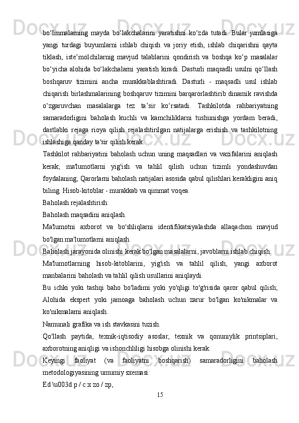 bo‘linmalarning   mayda   bo‘lakchalarini   yaratishni   ko‘zda   tutadi.   Bular   jumlasiga
yangi   turdagi   buyumlarni   ishlab   chiqish   va   joriy   etish,   ishlab   chiqarishni   qayta
tiklash,   iste’molchilarnig   mavjud   talablarini   qondirish   va   boshqa   ko‘p   masalalar
bo‘yicha   alohida   bo‘lakchalarni   yaratish   kiradi.   Dasturli   maqsadli   usulni   qo‘llash
boshqaruv   tizimini   ancha   murakkablashtiradi.   Dasturli   -   maqsadli   usul   ishlab
chiqarish birlashmalarining boshqaruv tizimini  barqarorlashtirib dinamik ravishda
o‘zgaruvchan   masalalarga   tez   ta’sir   ko‘rsatadi.   Tashkilotda   rahbariyatning
samaradorligini   baholash   kuchli   va   kamchiliklarni   tushunishga   yordam   beradi,
dastlabki   rejaga   rioya   qilish   rejalashtirilgan   natijalarga   erishish   va   tashkilotning
ishlashiga qanday ta'sir qilish kerak.
Tashkilot   rahbariyatini   baholash   uchun   uning   maqsadlari   va   vazifalarini   aniqlash
kerak;   ma'lumotlarni   yig'ish   va   tahlil   qilish   uchun   tizimli   yondashuvdan
foydalaning; Qarorlarni baholash natijalari asosida qabul qilishlari kerakligini aniq
biling. Hisob-kitoblar - murakkab va qimmat voqea.
Baholash rejalashtirish:
Baholash maqsadini aniqlash.
Ma'lumotni   axborot   va   bo'shliqlarni   identifikatsiyalashda   allaqachon   mavjud
bo'lgan ma'lumotlarni aniqlash.
Baholash jarayonida olinishi kerak bo'lgan masalalarni, javoblarni ishlab chiqish.
Ma'lumotlarning   hisob-kitoblarini,   yig'ish   va   tahlil   qilish,   yangi   axborot
manbalarini baholash va tahlil qilish usullarini aniqlaydi.
Bu   ichki   yoki   tashqi   baho   bo'ladimi   yoki   yo'qligi   to'g'risida   qaror   qabul   qilish;
Alohida   ekspert   yoki   jamoaga   baholash   uchun   zarur   bo'lgan   ko'nikmalar   va
ko'nikmalarni aniqlash.
Namunali grafika va ish stavkasini tuzish.
Qo'llash   paytida,   texnik-iqtisodiy   asoslar,   texnik   va   qonuniylik   printsiplari,
axborotning aniqligi va ishonchliligi hisobga olinishi kerak.
Keyingi   faoliyat   (va   faoliyatni   boshqarish)   samaradorligini   baholash
metodologiyasining umumiy sxemasi:
Ed \u003d p / c x zo / zp,
15 