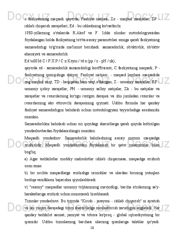 c   faoliyatining   maqsadi   qayerda;   Faoliyat   natijasi;   Zo   -   maqbul   xarajatlar;   ZP   -
ishlab chiqarish xarajatlari; Ed - bu ishlashning ko'rsatkichi.
1980-yillarning   o'rtalarida   R.Akof   va   F.   Ichki   olimlar   metodologiyasidan
foydalangan holda faoliyatning to'rtta asosiy parametrlari soniga qarab faoliyatning
samaradorligi   to'g'risida   ma'lumot   berishadi:   samaradorlik,   ob'ektivlik,   ob'ektiv
ahamiyati va samaradorlik.
Ed \u003d C / P X P / C x Keyin / td x (pp / z - pH / zk),
qayerda ed - samaradorlik samaradorligi koeffitsienti; C faoliyatning maqsadi; P -
faoliyatning   qoniqishiga   ehtiyoj.   Faoliyat   natijasi;   -   maqsad   loyihasi   maqsadida
eng maqbul vaqt; TD - haqiqatan ham vaqt o'tkazgan; Z - umumiy xarajatlar; RP -
umumiy   ijobiy   xarajatlar;   PH   -   umumiy   salbiy   natijalar;   Zk   -   bu   natijalar   va
xarajatlar   va   resurslarning   ko'zgu   rentgen   darajasi   va   shu   jumladan   resurslar   va
resurslarning   aks   ettiruvchi   darajasining   qiymati.   Ushbu   formula   har   qanday
faoliyat   samaradorligini   baholash   uchun   metodologiyani   tayyorlashga   asoslanishi
mumkin.
Samaradorlikni   baholash   uchun  siz  quyidagi  sharoitlarga  qarab  quyida  keltirilgan
yondashuvlardan foydalanishingiz mumkin.
Maqsadli   yondashuv.   Samaradorlik   baholashning   asosiy   mezoni   maqsadga
erishishdir.   Maqsadli   yondashuvdan   foydalanish   bir   qator   muammolar   bilan
bog'liq:
a)   Agar   tashkilotlar   moddiy   mahsulotlar   ishlab   chiqarmasa,   maqsadga   erishish
oson emas.
b)   bir   nechta   maqsadlarga   erishishga   urinishlar   va   ulardan   birining   yutuqlari
boshqa vazifalarni bajarishni qiyinlashtiradi.
v)   "rasmiy"   maqsadlar   umumiy   to'plamining   mavjudligi,   barcha   a'zolarning   sa'y-
harakatlariga erishish uchun munozarali hisoblanadi.
Tizimlar  yondashuvi.  Bu  tizimda  "Kirish  -  jarayoni   -  ishlab  chiqarish"  ni  ajratish
va uni yuqori darajadagi tizim sharoitlariga moslashtirish zarurligini anglatadi.  Har
qanday   tashkilot   sanoat,   jamiyat   va   tobora   ko'proq   -   global   iqtisodiyotning   bir
qismidir.   Ushbu   tizimlarning   barchasi   ularning   qismlariga   talablar   qo'yadi.
16 