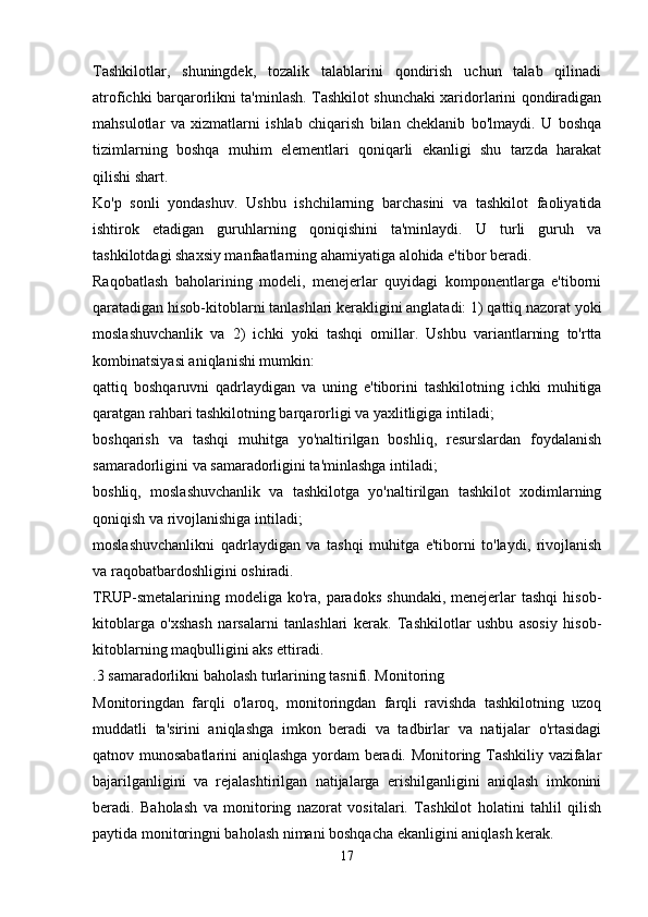 Tashkilotlar,   shuningdek,   tozalik   talablarini   qondirish   uchun   talab   qilinadi
atrofichki barqarorlikni ta'minlash. Tashkilot shunchaki xaridorlarini qondiradigan
mahsulotlar   va   xizmatlarni   ishlab   chiqarish   bilan   cheklanib   bo'lmaydi.   U   boshqa
tizimlarning   boshqa   muhim   elementlari   qoniqarli   ekanligi   shu   tarzda   harakat
qilishi shart.
Ko'p   sonli   yondashuv.   Ushbu   ishchilarning   barchasini   va   tashkilot   faoliyatida
ishtirok   etadigan   guruhlarning   qoniqishini   ta'minlaydi.   U   turli   guruh   va
tashkilotdagi shaxsiy manfaatlarning ahamiyatiga alohida e'tibor beradi.
Raqobatlash   baholarining   modeli,   menejerlar   quyidagi   komponentlarga   e'tiborni
qaratadigan hisob-kitoblarni tanlashlari kerakligini anglatadi: 1) qattiq nazorat yoki
moslashuvchanlik   va   2)   ichki   yoki   tashqi   omillar.   Ushbu   variantlarning   to'rtta
kombinatsiyasi aniqlanishi mumkin:
qattiq   boshqaruvni   qadrlaydigan   va   uning   e'tiborini   tashkilotning   ichki   muhitiga
qaratgan rahbari tashkilotning barqarorligi va yaxlitligiga intiladi;
boshqarish   va   tashqi   muhitga   yo'naltirilgan   boshliq,   resurslardan   foydalanish
samaradorligini va samaradorligini ta'minlashga intiladi;
boshliq,   moslashuvchanlik   va   tashkilotga   yo'naltirilgan   tashkilot   xodimlarning
qoniqish va rivojlanishiga intiladi;
moslashuvchanlikni   qadrlaydigan   va   tashqi   muhitga   e'tiborni   to'laydi,   rivojlanish
va raqobatbardoshligini oshiradi.
TRUP-smetalarining  modeliga  ko'ra,  paradoks   shundaki,  menejerlar  tashqi   hisob-
kitoblarga   o'xshash   narsalarni   tanlashlari   kerak.   Tashkilotlar   ushbu   asosiy   hisob-
kitoblarning maqbulligini aks ettiradi.
.3 samaradorlikni baholash turlarining tasnifi. Monitoring
Monitoringdan   farqli   o'laroq,   monitoringdan   farqli   ravishda   tashkilotning   uzoq
muddatli   ta'sirini   aniqlashga   imkon   beradi   va   tadbirlar   va   natijalar   o'rtasidagi
qatnov munosabatlarini aniqlashga yordam beradi. Monitoring Tashkiliy vazifalar
bajarilganligini   va   rejalashtirilgan   natijalarga   erishilganligini   aniqlash   imkonini
beradi.   Baholash   va   monitoring   nazorat   vositalari.   Tashkilot   holatini   tahlil   qilish
paytida monitoringni baholash nimani boshqacha ekanligini aniqlash kerak.
17 