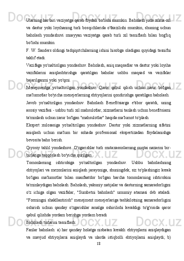 Ularning har biri vaziyatga qarab foydali bo'lishi mumkin. Baholash juda xilma-xil
va   dastur   yoki   loyihaning   turli   bosqichlarida   o'tkazilishi   mumkin,   shuning   uchun
baholash   yondashuvi   muayyan   vaziyatga   qarab   turli   xil   tasniflash   bilan   bog'liq
bo'lishi mumkin.
F. W. Sanders oldingi tadqiqotchilarning ishini hisobga oladigan quyidagi tasnifni
taklif etadi.
Vazifaga yo'naltirilgan yondashuv. Baholash, aniq maqsadlar va dastur yoki loyiha
vazifalarini   aniqlashtirishga   qaratilgan   baholar   ushbu   maqsad   va   vazifalar
bajarilganmi yoki yo'qmi.
Menejmentga   yo'naltirilgan   yondashuv.   Qaror   qabul   qilish   uchun   zarur   bo'lgan
ma'lumotlar bo'yicha menejerlarning ehtiyojlarini qondirishga qaratilgan baholash.
Javob   yo'naltirilgan   yondashuv.   Baholash   Benefitsiarga   e'tibor   qaratdi,   uning
asosiy vazifasi - ushbu turli xil mahsulotlar, xizmatlarni tanlash uchun benefitsiarni
ta'minlash uchun zarur bo'lgan "mahsulotlar" haqida ma'lumot to'plash.
Ekspert   xulosasiga   yo'naltirilgan   yondashuv.   Dastur   yoki   xizmatlarning   sifatini
aniqlash   uchun   ma'lum   bir   sohada   professional   ekspertizadan   foydalanishga
bevosita baho berish.
Qiyosiy tahlil yondashuvi. O'zgarishlar turli mutaxassislarning nuqtai nazarini bir-
birlariga taqqoslash bo'yicha qurilgan.
Tomonlarning   ishtirokiga   yo'naltirilgan   yondashuv.   Ushbu   baholashning
ehtiyojlari va mezonlarini aniqlash jarayoniga, shuningdek, siz to'plashingiz kerak
bo'lgan   ma'lumotlar   bilan   manfaatdor   bo'lgan   barcha   tomonlarning   ishtirokini
ta'minlaydigan baholash. Baholash, yakuniy natijalar va dasturning samaradorligini
o'z   ichiga   olgan   vazifalar,   "Sumbetni   baholash"   umumiy   atamasi   deb   ataladi.
"Formingni shakllantirish" menejment menejerlariga tashkilotning samaradorligini
oshirish   uchun   qanday   o'zgarishlar   amalga   oshirilishi   kerakligi   to'g'risida   qaror
qabul qilishda yordam berishga yordam beradi
Baholash turlarini tasniflash:
Fanlar   baholash:   a)   har   qanday  holatga   nisbatan   kerakli   ehtiyojlarni   aniqlaydigan
va   mavjud   ehtiyojlarni   aniqlaydi   va   ularda   istiqbolli   ehtiyojlarni   aniqlaydi;   b)
18 