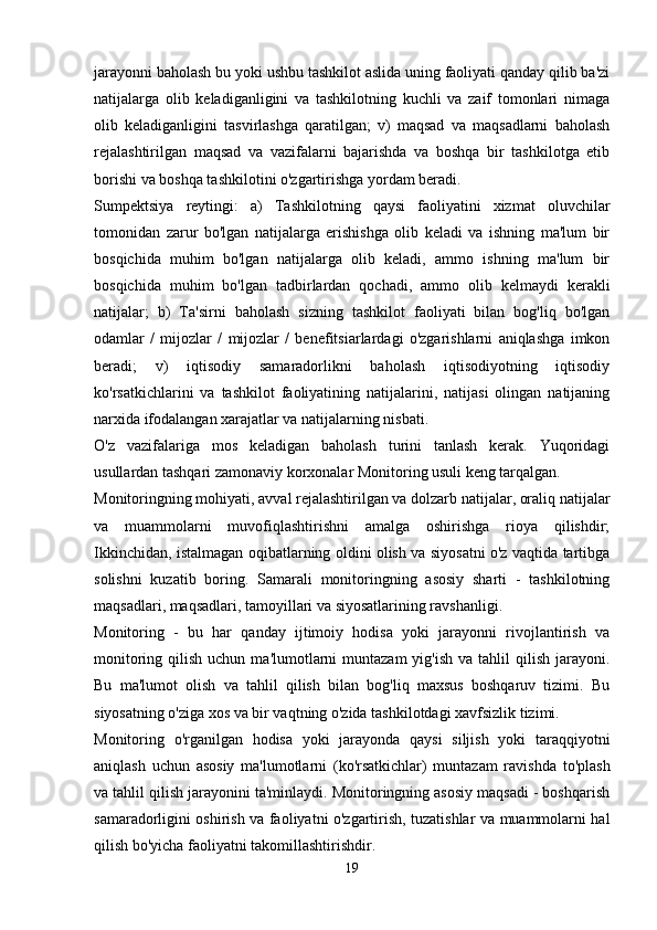 jarayonni baholash bu yoki ushbu tashkilot aslida uning faoliyati qanday qilib ba'zi
natijalarga   olib   keladiganligini   va   tashkilotning   kuchli   va   zaif   tomonlari   nimaga
olib   keladiganligini   tasvirlashga   qaratilgan;   v)   maqsad   va   maqsadlarni   baholash
rejalashtirilgan   maqsad   va   vazifalarni   bajarishda   va   boshqa   bir   tashkilotga   etib
borishi va boshqa tashkilotini o'zgartirishga yordam beradi.
Sumpektsiya   reytingi:   a)   Tashkilotning   qaysi   faoliyatini   xizmat   oluvchilar
tomonidan   zarur   bo'lgan   natijalarga   erishishga   olib   keladi   va   ishning   ma'lum   bir
bosqichida   muhim   bo'lgan   natijalarga   olib   keladi,   ammo   ishning   ma'lum   bir
bosqichida   muhim   bo'lgan   tadbirlardan   qochadi,   ammo   olib   kelmaydi   kerakli
natijalar;   b)   Ta'sirni   baholash   sizning   tashkilot   faoliyati   bilan   bog'liq   bo'lgan
odamlar   /   mijozlar   /   mijozlar   /   benefitsiarlardagi   o'zgarishlarni   aniqlashga   imkon
beradi;   v)   iqtisodiy   samaradorlikni   baholash   iqtisodiyotning   iqtisodiy
ko'rsatkichlarini   va   tashkilot   faoliyatining   natijalarini,   natijasi   olingan   natijaning
narxida ifodalangan xarajatlar va natijalarning nisbati.
O'z   vazifalariga   mos   keladigan   baholash   turini   tanlash   kerak.   Yuqoridagi
usullardan tashqari zamonaviy korxonalar Monitoring usuli keng tarqalgan.
Monitoringning mohiyati, avval rejalashtirilgan va dolzarb natijalar, oraliq natijalar
va   muammolarni   muvofiqlashtirishni   amalga   oshirishga   rioya   qilishdir;
Ikkinchidan, istalmagan oqibatlarning oldini olish va siyosatni o'z vaqtida tartibga
solishni   kuzatib   boring.   Samarali   monitoringning   asosiy   sharti   -   tashkilotning
maqsadlari, maqsadlari, tamoyillari va siyosatlarining ravshanligi.
Monitoring   -   bu   har   qanday   ijtimoiy   hodisa   yoki   jarayonni   rivojlantirish   va
monitoring  qilish  uchun  ma'lumotlarni  muntazam   yig'ish  va  tahlil   qilish  jarayoni.
Bu   ma'lumot   olish   va   tahlil   qilish   bilan   bog'liq   maxsus   boshqaruv   tizimi.   Bu
siyosatning o'ziga xos va bir vaqtning o'zida tashkilotdagi xavfsizlik tizimi.
Monitoring   o'rganilgan   hodisa   yoki   jarayonda   qaysi   siljish   yoki   taraqqiyotni
aniqlash   uchun   asosiy   ma'lumotlarni   (ko'rsatkichlar)   muntazam   ravishda   to'plash
va tahlil qilish jarayonini ta'minlaydi. Monitoringning asosiy maqsadi - boshqarish
samaradorligini oshirish va faoliyatni o'zgartirish, tuzatishlar va muammolarni hal
qilish bo'yicha faoliyatni takomillashtirishdir.
19 