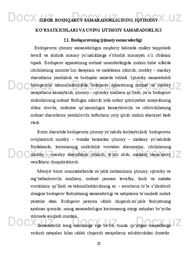 II.BOB.  BOSHQARUV SAMARADORLIGINING IQTISODIY
KO’RSATKICHLARI VA UNING IJTIMOIY SAMARADORLIGI
2.1.  Boshqaruvning ijtimoiy samaradorligi
Boshqaruvni   ijtimoiy   samaradorligini   miqdoriy   bahosida   mulkiy   taqqoslash
tavsifi   va   alohida   xususiy   yo’nalishlarga   e’tiborlik   xususiyati   o’z   ifodasini
topadi.   Boshqaruv   apparatining   mehnat   unumdorlkigida   muhim   holat   sifatida
ishchilarning   umumta’lim   darajasini   va   malakasini   oshirish,   moddiy   –   maishiy
sharoitlarini   yaxshilash   va   boshqalar   nazarda   tutiladi.   Iqtisodiy   samaradorlik
boshqaruvni   takomillashtirishda   boshqaruv   apparatining   mehnat   va   moddiy
xarajatlarini kamaytirish, ijtimoiy – iqtisodiy omillarni qo’llash, ya’ni boshqaruv
xodimlarining mehnat faolligini oshirish yoki mehnt qobiliyatlari susayishining
oldini   oluvchi,   xodimlar   qo’nimsizligini   kamaytiruvchi   va   ishlovchilarning
mehnat   sharoitlarini   yaxshilovchi   tadbirlarni   joriy  qilish   muhim   ahamiyat   kasb
etadi.
Bozor sharoitida boshqaruvni ijtimoiy yo’nalishi kuchaytiriladi: boshqaruvni
rivojlantirish   moddiy   –   texnika   bazasidan   ijtimoiy   –   madaniy   yo’nalishda
foydalanish,   korxonaning   mulkchilik   vositalari   ahamiyatini,   ishchilarning
moddiy   –   maishiy   sharoitlarini   oshirish,   ta’lim   olish,   madaniy   vama’naviy
vazifalarni chuqurlashtirish.
Menejer  bozor  munosabatlarida xo’jalik mehanizmini  ijtimoiy, iqtisodiy  va
rag’batlantiruvchi   omillarni,   mehnat   jamoasi   tavsifini,   kuch   va   malaka
vositalarini   qo’llash   va   takomillashtirishning   sir   –   asrorlarini   to’la   o’zlashtirib
olsagina boshqaruv faoliyatining samaradorligi va natijalarini ta’minlash muhiti
yaratilar   ekan.   Boshqaruv   jarayoni   ishlab   chiqarish-xo’jalik   faoliyatining
ajralmas qismidir, uning samaradorligini korxonaning oxirgi natijalari bo’yicha
xulosada aniqlash mumkin.
  Samaradorlik   keng   mazmunga   ega   bo’lib,   bunda   qo’yilgan   maqsadlarga
erishish   natajalari   bilan   ishlab   chiqarish   xarajatlarini   solishtirishdan   iboratdir.
20 