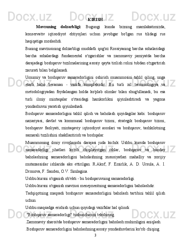 KIRISH
Mavzuning   dolzarbligi:   Bugungi   kunda   bizning   mamlakatimizda,
konservativ   iqtisodiyot   ehtiyojlari   uchun   javobgar   bo'lgan   rus   tilidagi   rus
haqiqatiga moslashdi.
Buning mavzusining dolzarbligi muddatli qog'oz Rossiyaning barcha sohalaridagi
barcha   sohalardagi   fundamental   o'zgarishlar   va   zamonaviy   jamiyatda   barcha
darajadagi boshqaruv tuzilmalarining asosiy qayta tirilish rolini tubdan o'zgartirish
zarurati bilan belgilanadi.
Umumiy   va   boshqaruv   samaradorligini   oshirish   muammosini   tahlil   qiling,   unga
etarli   baho   beraman   -   vazifa   kompleksdir.   Bu   turli   xil   terminologiya   va
metodologiyadan   foydalangan   holda   ko'plab   olimlar   bilan   shug'ullanadi,   bu   esa
turli   ilmiy   mintaqalar   o'rtasidagi   hamkorlikni   qiyinlashtiradi   va   yagona
yondashuvni yaratish qiyinlashadi.
Boshqaruv   samaradorligini   tahlil   qilish   va   baholash   quyidagilar   kabi:   boshqaruv
nazariyasi,   davlat   va   kommunal   boshqaruv   tizimi,   strategik   boshqaruv   tizimi,
boshqaruv   faoliyati,   mintaqaviy   iqtisodiyot   asoslari   va   boshqaruv,   tashkilotning
samarali tuzilishini shakllantirish va boshqalar.
Muammoning   ilmiy   rivojlanishi   darajasi   juda   kichik.   Ushbu   kursda   boshqaruv
samaradorligi   jihatlari   ko'rib   chiqilayotgan   ishlar,   boshqaruv   va   bunday
baholashning   samaradorligini   baholashning   xususiyatlari   mahalliy   va   xorijiy
mutaxassislar   ishlarida   aks   ettirilgan.   R.Akof,   F.   Emirlik,   A.   D.   Ursula,   A.   I.
Dronova, F. Sanden, O.V. Simlagina.
Ushbu kursni o'rganish ob'ekti - bu boshqaruvning samaradorligi.
Ushbu kursni o'rganish mavzusi menejmentning samaradorligini baholashdir.
Tadqiqotning   maqsadi   boshqaruv   samaradorligini   baholash   tartibini   tahlil   qilish
uchun.
Ushbu maqsadga erishish uchun quyidagi vazifalar hal qilindi:
."Boshqaruv samaradorligi" tushunchasini tekshiring.
.Zamonaviy sharoitda boshqaruv samaradorligini baholash muhimligini aniqlash.
.Boshqaruv samaradorligini baholashning asosiy yondashuvlarini ko'rib chiqing.
3 