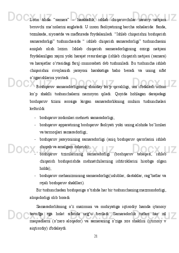 Lotin   tilida   “samara”   –   harakatlik,   ishlab   chiqaruvchilar   zaruriy   natijani
beruvchi  ma’nolarini  anglatadi. U inson  faoliyatining barcha sohalarida:  fanda,
texnikada, siyosatda va mafkurada foydalaniladi. “Ishlab chiqarishni boshqarish
samaradorligi”   tushunchasida   “   ishlab   chiqarish   samaradorligi”   tushunchasini
aniqlab   olish   lozim.   Ishlab   chiqarish   samaradorligining   oxirgi   natijani
foydalanilgan xajmi yoki harajat resurslariga (ishlab chiqarish natijasi (samara)
va harajatlar o’rtasidagi  farq)  munosabati  deb tushuniladi. Bu tushuncha ishlab
chiqarishni   rivojlanish   jarayoni   harakatiga   baho   beradi   va   uning   sifat
o’zgarishlarini yoritadi.
Boshqaruv   samaradorligining   shunday   ko’p   qirraliligi,   uni   ifodalash   uchun
ko’p   shaklli   tushunchalarni   namoyon   qiladi.   Quyida   hohlagan   darajadagi
boshqaruv   tizimi   asosiga   kirgan   samaradorlikning   muhim   tushunchalari
keltirildi:
- boshqaruv xodimlari mehneti samaradorligi;
- boshqaruv apparatining boshqaruv faoliyati  yoki uning alohida bo’limlari
va tarmoqlari samaradorligi;
- boshqaruv   jarayonining   samaradorligi   (aniq   boshqaruv   qarorlarini   ishlab
chiqish va amalgam oshirish);
- boshqaruv   tizimlarining   samaradorligi   (boshqaruv   tabaqasi,   ishlab
chiqarish   boshqarishda   mehnatchilarning   ishtiroklarini   hisobga   olgan
holda);
- boshqaruv mehanizmining samaradorligi(uslublar, dastaklar, rag’batlar  va
rejali boshqaruv shakllari).
Bir tushunchadan boshqasiga o’tishda har bir tushunchaning mazmundorligi,
aloqadorligi olib boradi.
Samaradorlikning   o’z   mazmuni   va   mohiyatiga   iqtisodiy   hamda   ijtimoiy
tavsifga   ega   holat   sifatida   urg’u   beriladi.   Samaradorlik   turlari   har   xil
maqsadlarni   (o’zaro   aloqador)   va   samaraning   o’ziga   xos   shaklini   (ijtimoiy   v
aiqtisodiy) ifodalaydi.
21 