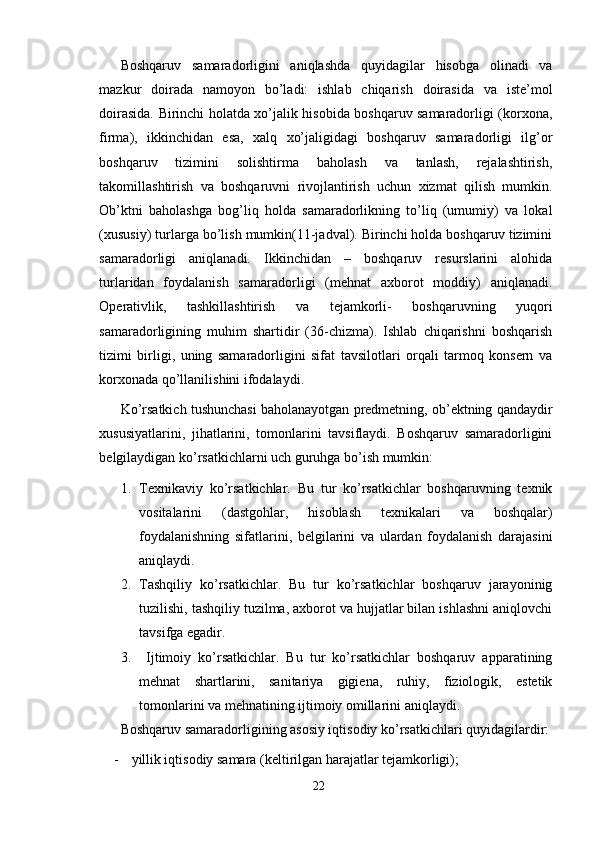Boshqaruv   samaradorligini   aniqlashda   quyidagilar   hisobga   olinadi   va
mazkur   doirada   namoyon   bo’ladi:   ishlab   chiqarish   doirasida   va   iste’mol
doirasida. Birinchi holatda xo’jalik hisobida boshqaruv samaradorligi (korxona,
firma),   ikkinchidan   esa,   xalq   xo’jaligidagi   boshqaruv   samaradorligi   ilg’or
boshqaruv   tizimini   solishtirma   baholash   va   tanlash,   rejalashtirish,
takomillashtirish   va   boshqaruvni   rivojlantirish   uchun   xizmat   qilish   mumkin.
Ob’ktni   baholashga   bog’liq   holda   samaradorlikning   to’liq   (umumiy)   va   lokal
(xususiy) turlarga bo’lish mumkin(11-jadval). Birinchi holda boshqaruv tizimini
samaradorligi   aniqlanadi.   Ikkinchidan   –   boshqaruv   resurslarini   alohida
turlaridan   foydalanish   samaradorligi   (mehnat   axborot   moddiy)   aniqlanadi.
Operativlik,   tashkillashtirish   va   tejamkorli-   boshqaruvning   yuqori
samaradorligining   muhim   shartidir   (36-chizma).   Ishlab   chiqarishni   boshqarish
tizimi   birligi,   uning   samaradorligini   sifat   tavsilotlari   orqali   tarmoq   konsern   va
korxonada qo’llanilishini ifodalaydi.
Ko’rsatkich tushunchasi baholanayotgan predmetning, ob’ektning qandaydir
xususiyatlarini,   jihatlarini,   tomonlarini   tavsiflaydi.   Boshqaruv   samaradorligini
belgilaydigan ko’rsatkichlarni uch guruhga bo’ish mumkin:
1. Texnikaviy   ko’rsatkichlar.   Bu   tur   ko’rsatkichlar   boshqaruvning   texnik
vositalarini   (dastgohlar,   hisoblash   texnikalari   va   boshqalar)
foydalanishning   sifatlarini,   belgilarini   va   ulardan   foydalanish   darajasini
aniqlaydi.
2. Tashqiliy   ko’rsatkichlar.   Bu   tur   ko’rsatkichlar   boshqaruv   jarayoninig
tuzilishi, tashqiliy tuzilma, axborot va hujjatlar bilan ishlashni aniqlovchi
tavsifga egadir.
3.   Ijtimoiy   ko’rsatkichlar.   Bu   tur   ko’rsatkichlar   boshqaruv   apparatining
mehnat   shartlarini,   sanitariya   gigiena,   ruhiy,   fiziologik,   estetik
tomonlarini va mehnatining ijtimoiy omillarini aniqlaydi. 
Boshqaruv samaradorligining asosiy iqtisodiy ko’rsatkichlari quyidagilardir:
- yillik iqtisodiy samara (keltirilgan harajatlar tejamkorligi);
22 
