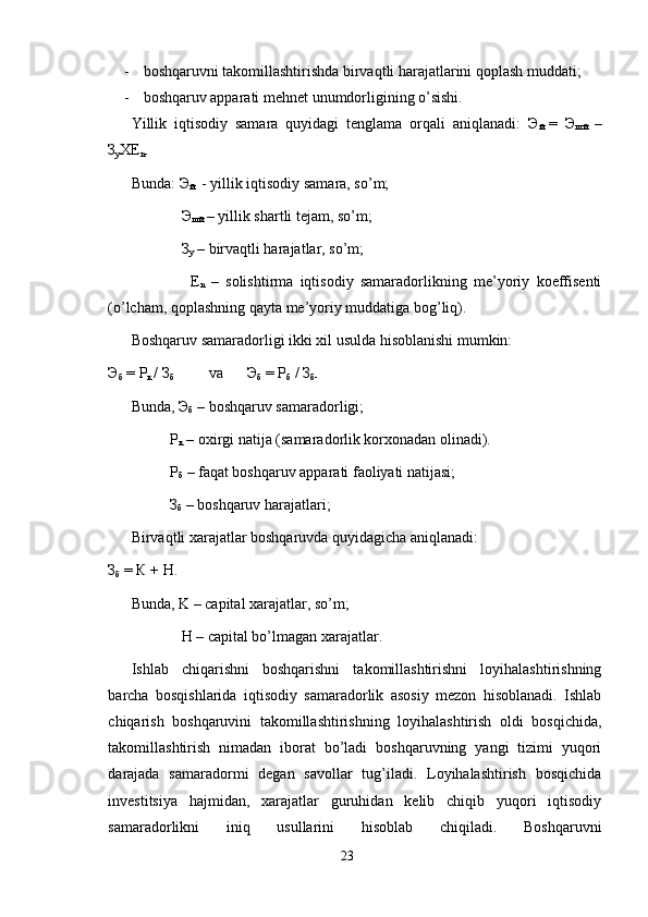 - boshqaruvni takomillashtirishda birvaqtli harajatlarini qoplash muddati;
- boshqaruv apparati mehnet unumdorligining o’sishi.
Yillik   iqtisodiy   samara   quyidagi   tenglama   orqali   aniqlanadi:   Э
й   =   Э
шй   –
З
у ХЕ
n-
Bunda:  Э
й   - yillik iqtisodiy samara, so’m;
    Э
шй  – yillik shartli tejam, so’m;
    З
у  – birvaqtli harajatlar, so’m;
      Е
n   –   solishtirma   iqtisodiy   samaradorlikning   me’yoriy   koeffisenti
(o’lcham, qoplashning qayta me’yoriy muddatiga bog’liq).
Boshqaruv samaradorligi ikki xil usulda hisoblanishi mumkin:
Э
б   =  Р
к   /  З
б va Э
б  =  Р
б  /  З
б -
Bunda,  Э
б  – boshqaruv samaradorligi;
Р
к  – oxirgi natija (samaradorlik korxonadan olinadi).
Р
б  – faqat boshqaruv apparati faoliyati natijasi;
З
б  – boshqaruv harajatlari; 
Birvaqtli xarajatlar boshqaruvda quyidagicha aniqlanadi:
З
б   =  К  +  Н .
Bunda, K – capital xarajatlar, so’m;
   H – capital bo’lmagan xarajatlar.
Ishlab   chiqarishni   boshqarishni   takomillashtirishni   loyihalashtirishning
barcha   bosqishlarida   iqtisodiy   samaradorlik   asosiy   mezon   hisoblanadi.   Ishlab
chiqarish   boshqaruvini   takomillashtirishning   loyihalashtirish   oldi   bosqichida,
takomillashtirish   nimadan   iborat   bo’ladi   boshqaruvning   yangi   tizimi   yuqori
darajada   samaradormi   degan   savollar   tug’iladi.   Loyihalashtirish   bosqichida
investitsiya   hajmidan,   xarajatlar   guruhidan   kelib   chiqib   yuqori   iqtisodiy
samaradorlikni   iniq   usullarini   hisoblab   chiqiladi.   Boshqaruvni
23 