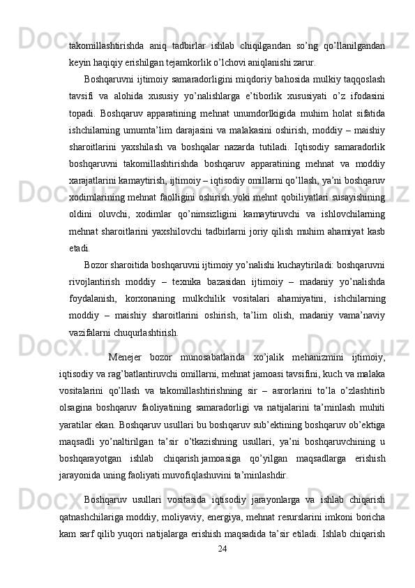 takomillashtirishda   aniq   tadbirlar   ishlab   chiqilgandan   so’ng   qo’llanilgandan
keyin haqiqiy erishilgan tejamkorlik o’lchovi aniqlanishi zarur.
Boshqaruvni ijtimoiy samaradorligini miqdoriy bahosida mulkiy taqqoslash
tavsifi   va   alohida   xususiy   yo’nalishlarga   e’tiborlik   xususiyati   o’z   ifodasini
topadi.   Boshqaruv   apparatining   mehnat   unumdorlkigida   muhim   holat   sifatida
ishchilarning   umumta’lim   darajasini   va   malakasini   oshirish,   moddiy   –   maishiy
sharoitlarini   yaxshilash   va   boshqalar   nazarda   tutiladi.   Iqtisodiy   samaradorlik
boshqaruvni   takomillashtirishda   boshqaruv   apparatining   mehnat   va   moddiy
xarajatlarini kamaytirish, ijtimoiy – iqtisodiy omillarni qo’llash, ya’ni boshqaruv
xodimlarining mehnat faolligini oshirish yoki mehnt qobiliyatlari susayishining
oldini   oluvchi,   xodimlar   qo’nimsizligini   kamaytiruvchi   va   ishlovchilarning
mehnat   sharoitlarini   yaxshilovchi   tadbirlarni   joriy  qilish   muhim   ahamiyat   kasb
etadi.
Bozor sharoitida boshqaruvni ijtimoiy yo’nalishi kuchaytiriladi: boshqaruvni
rivojlantirish   moddiy   –   texnika   bazasidan   ijtimoiy   –   madaniy   yo’nalishda
foydalanish,   korxonaning   mulkchilik   vositalari   ahamiyatini,   ishchilarning
moddiy   –   maishiy   sharoitlarini   oshirish,   ta’lim   olish,   madaniy   vama’naviy
vazifalarni chuqurlashtirish.
Menejer   bozor   munosabatlarida   xo’jalik   mehanizmini   ijtimoiy,
iqtisodiy va rag’batlantiruvchi omillarni, mehnat jamoasi tavsifini, kuch va malaka
vositalarini   qo’llash   va   takomillashtirishning   sir   –   asrorlarini   to’la   o’zlashtirib
olsagina   boshqaruv   faoliyatining   samaradorligi   va   natijalarini   ta’minlash   muhiti
yaratilar ekan.   Boshqaruv usullari bu bosh q aruv sub’ektining boshqaruv ob’ektiga
maqsadli   yo’naltirilgan   ta’sir   o’tkazishning   usullari,   ya’ni   boshqaruvchining   u
boshqarayotgan   ishlab   chiqarish   jamoas iga   qo’yilgan   maqsadlarga   erishish
jarayonida uning faoliyati   muvofiqlashuv ini ta’minlashdir.
Boshqaruv   usullari   vositasida   iqtisodiy   jarayonlarga   va   ishlab   chiqarish
qatnashchilariga moddiy, moliyaviy, energiya, mehnat resurslarini imkoni boricha
kam sarf qilib yuqori natijalarga erishish maqsadida ta’sir etiladi. Ishlab chiqarish
24 