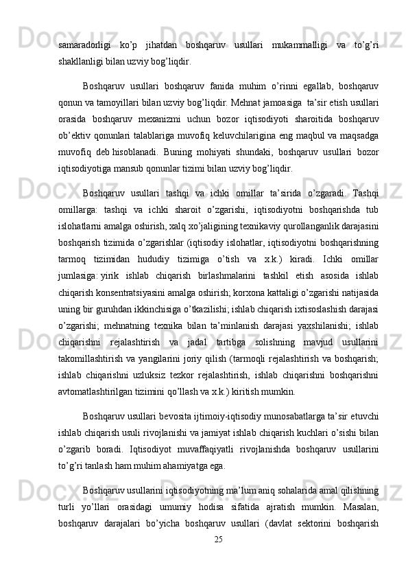 samaradorligi   ko’p   jihatdan   boshqaruv   usullari   mukammalligi   va   to’g’ri
shakllanligi bilan uzviy bog’liqdir.
Boshqaruv   usullari   boshqaruv   fanida   muhim   o’rinni   egallab,   boshqaruv
qonun va tamoyillari bilan uzviy bog’liqdir. Mehnat jamoasiga     ta’sir etish usullari
orasida   boshqaruv   mexanizmi   uchun   bozor   iqtisodiyoti   sharoitida   boshqaruv
ob’ektiv qonunlari talablariga muvofiq keluvchilarigina eng maqbul  va maqsadga
muvofiq   deb   h isoblanadi.   Buning   mohiyati   shundaki,   boshqaruv   usullari   bozor
iqtisodiyotiga mansub qonunlar tizimi bilan uzviy bog’liqdir.
Boshqaruv   usullari   tashqi   va   ichki   omillar   ta’sirida   o’zgaradi.   Tashqi
omillarga:   tashqi   va   ichki   sharoit   o’zgarishi,   iqtisodiyotni   boshqarishda   tub
islohatlarni amalga oshirish, xalq xo’jaligining texnikaviy qurollanganlik darajasini
boshqarish tizimida o’zgarishlar (iqtisodiy islohatlar, iqtisodiyotni boshqarishning
tarmoq   tizimidan   hududiy   tizimiga   o’tish   va   x.k.)   kiradi.   Ichki   omillar
jumlasiga :   yirik   ishlab   chiqarish   birlashmalarini   tashkil   etish   asosida   ishlab
chiqarish konsentratsiyasini amalga oshirish; korxona kattaligi o’zgarishi natijasida
uning bir guruhdan ikkinchisiga o’tkazilishi; ishlab chiqarish ixtisoslashish darajasi
o’zgarishi;   mehnatning   texnika   bilan   ta’minlanish   darajasi   yaxshilanishi;   ishlab
chiqarishni   rejalashtirish   va   jadal   tartibga   solishning   mavjud   usullarini
takomillashtirish  va  yangilarini   joriy  qilish  (tarmoqli  rejalashtirish   va  boshqarish;
ishlab   chiqarishni   uzluksiz   tezkor   rejalashtirish,   ishlab   chiqarishni   boshqarishni
avtomatlashtirilgan tizimini qo’llash va x.k.) kiritish mumkin.
Boshqaruv usullari bevosita ijtimoiy-iqtisodiy munosabatlarga ta’sir etuvchi
ishlab chiqarish usuli rivojlanishi va jamiyat ishlab chiqarish kuchlari o’sishi bilan
o’zgarib   boradi.   Iqtisodiyot   muvaffaqiyatli   rivojlanishda   boshqaruv   usullarini
to’g’ri tanlash ham muhim ahamiyatga ega.
Boshqaruv usullarini iqtisodiyotning ma’lum aniq sohalarida amal qilishning
turli   yo’llari   orasidagi   umumiy   hodisa   sifatida   ajratish   mumkin.   Masalan,
boshqaruv   darajalari   bo’yicha   boshqaruv   usullari   (davlat   sektorini   boshqarish
25 