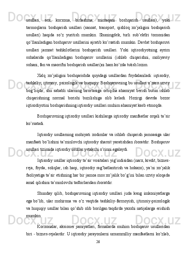 usullari,   sex,   korxona,   birlashma,   mintaqani   boshqarish   usullari),   yoki
tarmoqlarni     boshqarish   usullari   (sanoat,   transport,   qishloq   xo’jaligini   boshqarish
usullari)   haqida   so’z   yuritish   mumkin.   Shuningdek,   turli   sub’ektlri   tomonidan
qo’llaniladigan boshqaruv usullarini ajratib ko’rsatish mumkin. Davlat boshqaruvi
usullari   jamoat   tashkilotlarini   boshqarish   usullari.   Yoki   iqtisodiyotning   ayrim
sohalarida   qo’llaniladigan   boshqaruv   usullarini   (ishlab   chiqarishni,   moliyaviy
sohani, fan va maorifni boshqarish usullari)ni ham ko’zda tutish lozim.
Xalq     xo’jaligini   boshqarishda   quyidagi   usullardan   foydalaniladi:   iqtisodiy,
tashkiliy, ijtimoiy, psixologik va huquqiy. Boshqaruvning bu usullari o’zaro uzviy
bog’liqdir,   shu   sababli   ularning   birortasiga   ortiqcha   ahamiyat   berish   butun   ishlab
chiqarishning   normal   borishi   buzilishiga   olib   keladi.   Hozirgi   davrda   bozor
iqtisodiyotini boshqarishning iqtisodiy usullari muhim ahamiyat kasb etmoqda.
Boshqaruvning iqtisodiy usullari kishilarga iqtisodiy manfaatlar orqali ta’sir
ko’rsatadi.
Iqtisodiy   usullarning   mohiyati   xodimlar   va   ishlab   chiqarish   jamoasiga   ular
manfaati bo’lishini ta’minlovchi iqtisodiy sharoit yaratishdan iboratdir. Boshqaruv
usullari tizimida iqtisodiy usullar yetakchi o’rinni egalaydi.
Iqtisodiy usullar iqtisodiy ta’sir vositalari yig’indisidan (narx, kredit, biznes-
reja,   foyda,   soliqlar,   ish   haqi,   iqtisodiy   rag’batlantirish   va   hokazo ),   ya’ni   xo’jalik
faoliyatiga ta’sir etishning har bir jamoa mos xo’jalik bo’g’ini bilan uzviy aloqada
amal qilishini ta’minlovchi tadbirlaridan iboratdir.
Shunday   qilib,   boshqaruvning   iqtisodiy   usullari   juda   keng   imkoniyatlarga
e ga   bo’lib,   ular   mohirona   va   o’z   vaqtida   tashkiliy-farmoyish,   ijtimoiy-psixologik
va huquqiy usullar bilan qo’shib olib borilgan taqdirda yaxshi  natijalarga erishish
mumkin.
Korxonalar,   aksioner   jamiyatlari,   firmalarda   muhim   boshqaruv   usullaridan
biri - biznes-rejalardir. U iqtisodiy jarayonlarni umummilliy manfaatlarni ko’zlab,
26 