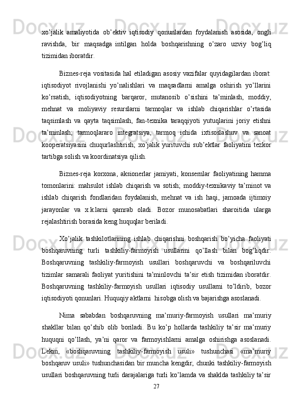 xo’jalik   amaliyotida   ob’ektiv   iqtisodiy   qonunlardan   foydalanish   asosida,   ongli
ravishda,   bir   maqsadga     intilgan   holda   boshqarishning   o’zaro   uzviy   bog’liq
tizimidan iboratdir.
Biznes-reja  vositasida  hal   etiladigan   asosiy   vazifalar  quyidagilardan  iborat:
iqtisodiyot   rivojlanishi   yo’nalishlari   va   maqsadlarni   amalga   oshirish   yo’llarini
ko’rsatish,   iqtisodiyotning   barqaror,   mutanosib   o’sishini   ta’minlash,   moddiy,
mehnat   va   moliyaviy   resurslarni   tarmoqlar   va   ishlab   chiqarishlar   o’rtasida
taqsimlash   va   qayta   taqsimlash,   fan-texnika   taraqqiyoti   yutuqlarini   joriy   etishni
ta’minlash;   tarmoqlararo   integratsiya,   tarmoq   ichida   ixtisoslashuv   va   sanoat
kooperatsiyasini   chuqurlashtirish;   xo’jalik   yurituvchi   sub’ektlar   faoliyatini   tezkor
tartibga solish va koordinatsiya qilish.
Biznes-reja   korxona,   aksionerlar   jamiyati,   konsernlar   faoliyatining   hamma
tomonlarini:   mahsulot   ishlab   chiqarish   va   sotish;   moddiy-texnikaviy   ta’minot   va
ishlab   chiqarish   fondlaridan   foydalanish,   mehnat   va   ish   haqi,   jamoada   ijtimoiy
jarayonlar   va   x.k.larni   qamrab   oladi.   Bozor   munosabatlari   sharoitida   ularga
rejalashtirish borasida keng huquqlar beriladi.
Xo’jalik   tashkilotlarining   ishlab   chiqarishni   boshqarish   bo’yicha   faoliyati
boshqaruvning   turli   tashkiliy-farmoyish   usullarini   qo’llash   bilan   bog’liqdir.
Boshqaruvning   tashkiliy-farmoyish   usullari   boshqaruvchi   va   boshqariluvchi
tizimlar   samarali   faoliyat   yuritishini   ta’minlovchi   ta’sir   etish   tizimidan   iboratdir.
Boshqaruvning   tashkiliy-farmoyish   usullari   iqtisodiy   usullarni   to’ldirib,   bozor
iqtisodiyoti qonunlari. Huquqiy aktlarni     hisobga olish va bajarishga asoslanadi.
Nima   sababdan   boshqaruvning   ma’muriy-farmoyish   usullari   ma’muriy
shakllar   bilan   qo’shib   olib   boriladi.   Bu   ko’p   hollarda   tashkiliy   ta’sir   ma’muriy
huquqni   qo’llash,   ya’ni   qaror   va   farmoyishlarni   amalga   oshirishga   asoslanadi.
Lekin,   «boshqaruvning   tashkiliy-farmoyish   usuli»   tushunchasi   «ma’muriy
boshqaruv  usuli»  tushunchasidan   bir  muncha  kengdir,  chunki  tashkiliy-farmoyish
usullari boshqaruvning turli  darajalariga turli  ko’lamda va shaklda tashkiliy ta’sir
27 
