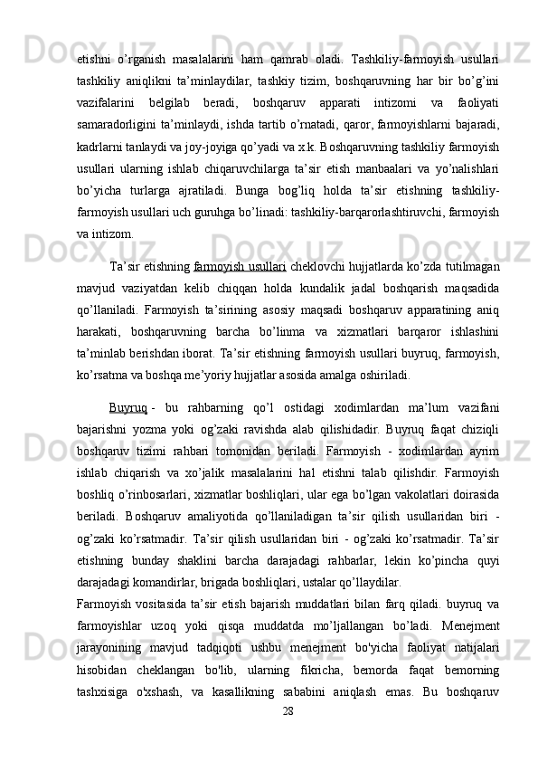 etishni   o’rganish   masalalarini   ham   qamrab   oladi.   Tashkiliy-farmoyish   usullari
tashkiliy   aniqlikni   ta’minlaydilar,   tashkiy   tizim,   boshqaruvning   har   bir   bo’g’ini
vazifalarini   belgilab   beradi,   boshqaruv   apparati   intizomi   va   faoliyati
samaradorligini   ta’minlaydi,   ishda   tartib   o’rnatadi,   qaror ,   f armoyishlarni   bajaradi,
kadrlarni tanlaydi va joy-joyiga qo’yadi va x.k. Boshqaruvning tashkiliy farmoyish
usullari   ularning   ishlab   chiqaruvchilarga   ta’sir   etish   manbaalari   va   yo’nalishlari
bo’yicha   turlarga   ajratiladi.   Bunga   bog’liq   holda   ta’sir   etishning   tashkiliy-
farmoyish usullari uch guruhga bo’linadi: tashkiliy-barqarorlashtiruvchi, farmoyish
va intizom.
Ta’sir etishning   farmoyish usullari   cheklovchi hujjatlarda ko’zda tutilmagan
mavjud   vaziyatdan   kelib   chiqqan   holda   kundalik   jadal   boshqarish   maqsadida
qo’llaniladi.   Farmoyish   ta’sirining   asosiy   maqsadi   boshqaruv   apparatining   aniq
harakati,   boshqaruvning   barcha   bo’linma   va   xizmatlari   barqaror   ishlashini
ta’minlab berishdan iborat. Ta’sir etishning farmoyish usullari buyruq, farmoyish,
ko’rsatma va boshqa me’yoriy hujjatlar asosida amalga oshiriladi.
Buyruq   -   bu   rahbarning   qo’l   ostidagi   xodimlardan   ma’lum   vazifani
bajarishni   yozma   yoki   og’zaki   ravishda   alab   qilishidadir.   Buyruq   faqat   chiziqli
boshqaruv   tizimi   rahbari   tomonidan   beriladi.   Farmoyish   -   xodimlardan   ayrim
ishlab   chiqarish   va   xo’jalik   masalalarini   hal   etishni   talab   qilishdir.   Farmoyish
boshliq o’rinbosarlari, xizmatlar boshliqlari, ular ega bo’lgan vakolatlari doirasida
beriladi.   Boshqaruv   amaliyotida   qo’llaniladigan   ta’sir   qilish   usullaridan   biri   -
og’zaki   ko’rsatmadir.   Ta’sir   qilish   usullaridan   biri   -   og’zaki   ko’rsatmadir.   Ta’sir
etishning   bunday   shaklini   barcha   darajadagi   rahbarlar,   lekin   ko’pincha   quyi
darajadagi komandirlar, brigada boshliqlari, ustalar qo’llaydilar.
Farmoyish   vositasida   ta’sir   etish   bajarish   muddatlari   bilan   farq   qiladi.   buyruq   va
farmoyishlar   uzoq   yoki   qisqa   muddatda   mo’ljallangan   bo’ladi.   Menejment
jarayonining   mavjud   tadqiqoti   ushbu   menejment   bo'yicha   faoliyat   natijalari
hisobidan   cheklangan   bo'lib,   ularning   fikricha,   bemorda   faqat   bemorning
tashxisiga   o'xshash,   va   kasallikning   sababini   aniqlash   emas.   Bu   boshqaruv
28 
