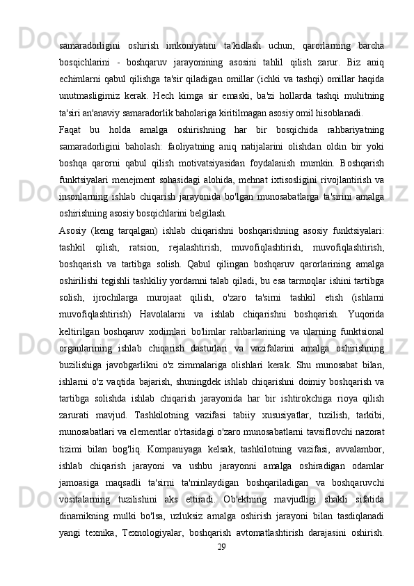 samaradorligini   oshirish   imkoniyatini   ta'kidlash   uchun,   qarorlarning   barcha
bosqichlarini   -   boshqaruv   jarayonining   asosini   tahlil   qilish   zarur.   Biz   aniq
echimlarni   qabul   qilishga   ta'sir   qiladigan   omillar   (ichki   va   tashqi)   omillar   haqida
unutmasligimiz   kerak.   Hech   kimga   sir   emaski,   ba'zi   hollarda   tashqi   muhitning
ta'siri an'anaviy samaradorlik baholariga kiritilmagan asosiy omil hisoblanadi.
Faqat   bu   holda   amalga   oshirishning   har   bir   bosqichida   rahbariyatning
samaradorligini   baholash:   faoliyatning   aniq   natijalarini   olishdan   oldin   bir   yoki
boshqa   qarorni   qabul   qilish   motivatsiyasidan   foydalanish   mumkin.   Boshqarish
funktsiyalari   menejment   sohasidagi   alohida,   mehnat   ixtisosligini   rivojlantirish   va
insonlarning   ishlab   chiqarish   jarayonida   bo'lgan   munosabatlarga   ta'sirini   amalga
oshirishning asosiy bosqichlarini belgilash.
Asosiy   (keng   tarqalgan)   ishlab   chiqarishni   boshqarishning   asosiy   funktsiyalari:
tashkil   qilish,   ratsion,   rejalashtirish,   muvofiqlashtirish,   muvofiqlashtirish,
boshqarish   va   tartibga   solish.   Qabul   qilingan   boshqaruv   qarorlarining   amalga
oshirilishi tegishli tashkiliy yordamni talab qiladi, bu esa tarmoqlar ishini tartibga
solish,   ijrochilarga   murojaat   qilish,   o'zaro   ta'sirni   tashkil   etish   (ishlarni
muvofiqlashtirish)   Havolalarni   va   ishlab   chiqarishni   boshqarish.   Yuqorida
keltirilgan   boshqaruv   xodimlari   bo'limlar   rahbarlarining   va   ularning   funktsional
organlarining   ishlab   chiqarish   dasturlari   va   vazifalarini   amalga   oshirishning
buzilishiga   javobgarlikni   o'z   zimmalariga   olishlari   kerak.   Shu   munosabat   bilan,
ishlarni   o'z   vaqtida   bajarish,   shuningdek   ishlab   chiqarishni   doimiy   boshqarish   va
tartibga   solishda   ishlab   chiqarish   jarayonida   har   bir   ishtirokchiga   rioya   qilish
zarurati   mavjud.   Tashkilotning   vazifasi   tabiiy   xususiyatlar,   tuzilish,   tarkibi,
munosabatlari va elementlar o'rtasidagi o'zaro munosabatlarni tavsiflovchi nazorat
tizimi   bilan   bog'liq.   Kompaniyaga   kelsak,   tashkilotning   vazifasi,   avvalambor,
ishlab   chiqarish   jarayoni   va   ushbu   jarayonni   amalga   oshiradigan   odamlar
jamoasiga   maqsadli   ta'sirni   ta'minlaydigan   boshqariladigan   va   boshqaruvchi
vositalarning   tuzilishini   aks   ettiradi.   Ob'ektning   mavjudligi   shakli   sifatida
dinamikning   mulki   bo'lsa,   uzluksiz   amalga   oshirish   jarayoni   bilan   tasdiqlanadi
yangi   texnika,   Texnologiyalar,   boshqarish   avtomatlashtirish   darajasini   oshirish.
29 