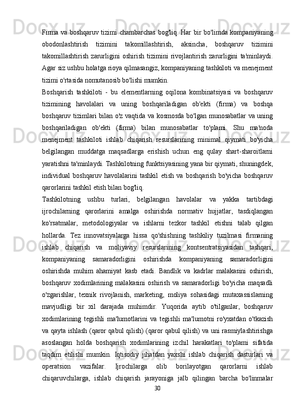 Firma va boshqaruv tizimi  chambarchas  bog'liq. Har  bir bo'limda kompaniyaning
obodonlashtirish   tizimini   takomillashtirish,   aksincha,   boshqaruv   tizimini
takomillashtirish   zarurligini   oshirish   tizimini   rivojlantirish   zarurligini   ta'minlaydi.
Agar siz ushbu holatga rioya qilmasangiz, kompaniyaning tashkiloti va menejment
tizimi o'rtasida nomutanosib bo'lishi mumkin.
Boshqarish   tashkiloti   -   bu   elementlarning   oqilona   kombinatsiyasi   va   boshqaruv
tizimining   havolalari   va   uning   boshqariladigan   ob'ekti   (firma)   va   boshqa
boshqaruv tizimlari bilan o'z vaqtida va kosmosda bo'lgan munosabatlar va uning
boshqariladigan   ob'ekti   (firma)   bilan   munosabatlar   to'plami.   Shu   ma'noda
menejment   tashkiloti   ishlab   chiqarish   resurslarining   minimal   qiymati   bo'yicha
belgilangan   muddatga   maqsadlarga   erishish   uchun   eng   qulay   shart-sharoitlarni
yaratishni ta'minlaydi. Tashkilotning funktsiyasining yana bir qiymati, shuningdek,
individual   boshqaruv   havolalarini   tashkil   etish   va   boshqarish   bo'yicha   boshqaruv
qarorlarini tashkil etish bilan bog'liq.
Tashkilotning   ushbu   turlari,   belgilangan   havolalar   va   yakka   tartibdagi
ijrochilarning   qarorlarini   amalga   oshirishda   normativ   hujjatlar,   tasdiqlangan
ko'rsatmalar,   metodologiyalar   va   ishlarni   tezkor   tashkil   etishni   talab   qilgan
hollarda.   Tez   innovatsiyalarga   hissa   qo'shishning   tashkiliy   tuzilmasi   firmaning
ishlab   chiqarish   va   moliyaviy   resurslarining   kontsentratsiyasidan   tashqari,
kompaniyaning   samaradorligini   oshirishda   kompaniyaning   samaradorligini
oshirishda   muhim   ahamiyat   kasb   etadi.   Bandlik   va   kadrlar   malakasini   oshirish,
boshqaruv   xodimlarining   malakasini   oshirish   va   samaradorligi   bo'yicha   maqsadli
o'zgarishlar,   texnik   rivojlanish,   marketing,   moliya   sohasidagi   mutaxassislarning
mavjudligi   bir   xil   darajada   muhimdir.   Yuqorida   aytib   o'tilganlar,   boshqaruv
xodimlarining   tegishli   ma'lumotlarini   va   tegishli   ma'lumotni   ro'yxatdan   o'tkazish
va qayta ishlash (qaror qabul qilish) (qaror qabul qilish) va uni rasmiylashtirishga
asoslangan   holda   boshqarish   xodimlarining   izchil   harakatlari   to'plami   sifatida
taqdim   etilishi   mumkin.   Iqtisodiy   jihatdan   yaxshi   ishlab   chiqarish   dasturlari   va
operatsion   vazifalar.   Ijrochilarga   olib   borilayotgan   qarorlarni   ishlab
chiqaruvchilarga,   ishlab   chiqarish   jarayoniga   jalb   qilingan   barcha   bo'linmalar
30 