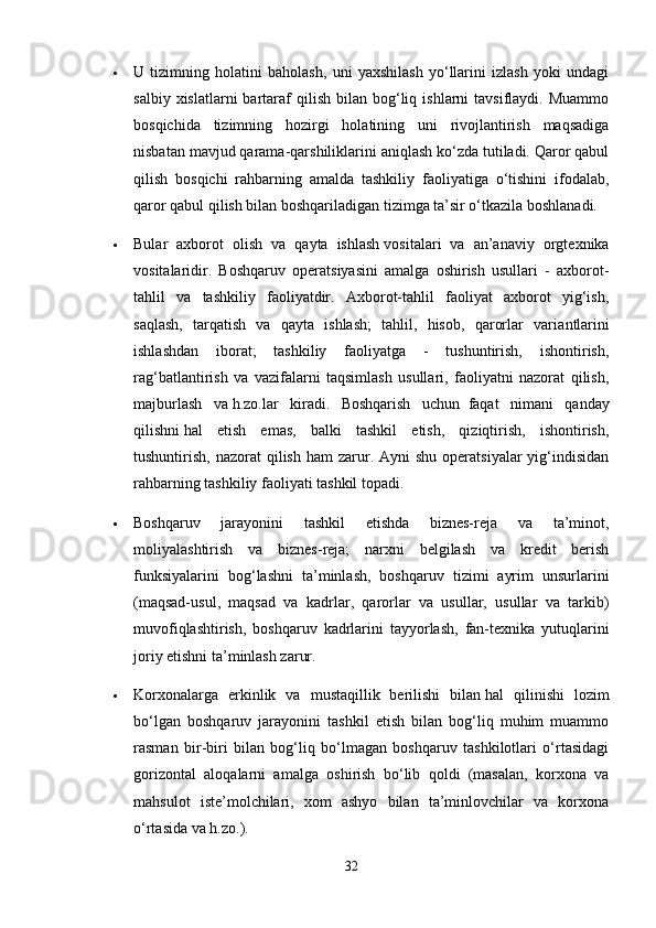  U   tizimning   holatini   baholash,   uni   yaxshilash   yo‘llarini   izlash   yoki   undagi
salbiy  xislatlarni  bartaraf  qilish   bilan  bog‘liq  ishlarni  tavsiflaydi.  Muammo
bosqichida   tizimning   hozirgi   holatining   uni   rivojlantirish   maqsadiga
nisbatan mavjud qarama-qarshiliklarini aniqlash ko‘zda tutiladi. Qaror qabul
qilish   bosqichi   rahbarning   amalda   tashkiliy   faoliyatiga   o‘tishini   ifodalab,
qaror qabul qilish bilan boshqariladigan tizimga ta’sir o‘tkazila boshlanadi.
 Bular   axborot   olish   va   qayta   ishlash   v ositalari   va   an’anaviy   orgtexnika
vositalaridir.   Boshqaruv   operatsiyasini   amalga   oshirish   usullari   -   axborot-
tahlil   va   tashkiliy   faoliyatdir.   Axborot-tahlil   faoliyat   axborot   yig‘ish,
saqlash,   tarqatish   va   qayta   ishlash;   tahlil,   hisob,   qarorlar   varia n tlarini
ishlashdan   iborat;   tashkiliy   faoliyatga   -   tushuntirish,   ishontirish,
rag‘batlantirish   va   vazifalarni   taqsimlash   usullari,   faoliyatni   nazorat   qilish,
majburlash   va   h . zo. lar   kiradi.   Boshqarish   uchun     faqat   nimani   qanday
qilishni   h al   etish   emas,   balki   tashkil   etish,   qiziqtirish,   ishontirish,
tushuntirish,  nazorat  qilish  ham  zarur. Ayni   shu  operatsiyalar  yig‘indisidan
rahbarning tashkiliy faoliyati tashkil topadi.
 Boshqaruv   jarayonini   tashkil   etishda   biznes-reja   va   ta’minot,
moliyalashtirish   va   biznes-reja;   narxni   belgilash   va   kredit   berish
funksiyalarini   bog‘lashni   ta’minlash,   boshqaruv   tizimi   ayrim   unsurlarini
(maqsad-usul,   maqs a d   va   kadrlar,   qarorlar   va   usullar,   usullar   va   tarkib)
muvofiqlashtirish,   boshqaruv   kadrlarini   tayyorlash,   fan-texnika   yutuqlarini
joriy etishni ta’minlash zarur.
 Korxonalarga   erkinlik   va   mustaqillik   berilishi   bilan   h al   qilinishi   lozim
bo‘lgan   boshqaruv   jarayonini   tashkil   etish   bilan   bog‘liq   muhim   muammo
rasman   bir-biri   bilan   bog‘liq   bo‘lmagan   boshqaruv   tashkilotlari   o‘rtasidagi
gorizontal   aloqalarni   amalga   oshirish   bo‘lib   qoldi   (masalan,   korxona   va
mahsulot   iste’molchilari,   xom   ashyo   bilan   ta’minlovchilar   va   korxona
o‘rtasida va   h . zo .).
32 