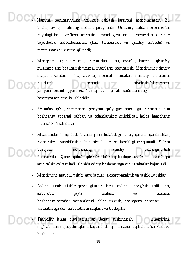  Hamma   boshqaruvning   uzluksiz   ishlash   jarayoni   menejmentdir.   Bu
boshqaruv   apparatining   mehnat   jarayonidir.   Umumiy   holda   menejmentni
quyidagicha   tavsiflash   mumkin:   texnologiya   nuqtan-nazaridan   (qanday
bajariladi),   tashkillashtirish   (kim   tomonidan   va   qanday   tartibda)   va
mazmunan (aniq nima qilinadi).
 Menejment   iqtisodiy   nuqtai-nazaridan   -   bu,   avvalo,   hamma   iqtisodiy
muammolarni boshqarish tizimsi, insonlarni boshqarish. Menejment ijtimoiy
nuqtai-nazaridan   -   bu,   avvalo,   mehnat   jamoalari   ijtimoiy   talablarini
qondirish,   insonni   tarbiyalash.   Menejment
jarayoni     texnologiyasi     esa     boshqaruv     apparati     xodimlarining
bajarayotgan amaliy ishlaridir.
 SHunday   qilib,   menejment   jarayoni   qo‘yilgan   masalaga   erishish   uchun
boshqaruv   apparati   rahbari   va   odamlarning   kelishilgan   holda   hamohang
faoliyat ko‘rsatishidir.
 Muammolar   bosqichida   tizimni   joriy   holatidagi   asosiy   qarama-qarshiliklar,
tizim   ishini   yaxshilash   uchun   nimalar   qilish   kerakligi   aniqlanadi.     Echim
bosqichi   rahbarning   amaliy   ishlarga   o‘ tish
faoliyatidir.       Q aror     qabul       qilinishi       bilanoq     boshqariluvchi   tizimlarga
aniq ta’sir ko‘rsatiladi, alohida oddiy boshqaruvga oid harakatlar bajariladi.
 Menejment jarayoni uslubi quyidagilar: axborot-analitik va tashkiliy ishlar.
 Axborot-analitik ishlar quyidagilardan iborat: axborotlar yig‘ish, tahlil etish,
axborotni   qayta   ishlash   va   uzatish,
boshqaruv   q arorlari     variantlarini     ishlab     chiqish ,     boshqaruv     qarorlari
variantlariga doir axborotlarni saqlash va boshqalar.
 Tashkiliy       ishlar       quyidagilardan       iborat:       tushintirish,   ishontirish,
rag‘batla n tirish, topshiriqlarni taqsimlash, ijroni nazorat qilish, ta’sir etish va
boshqalar.
33 