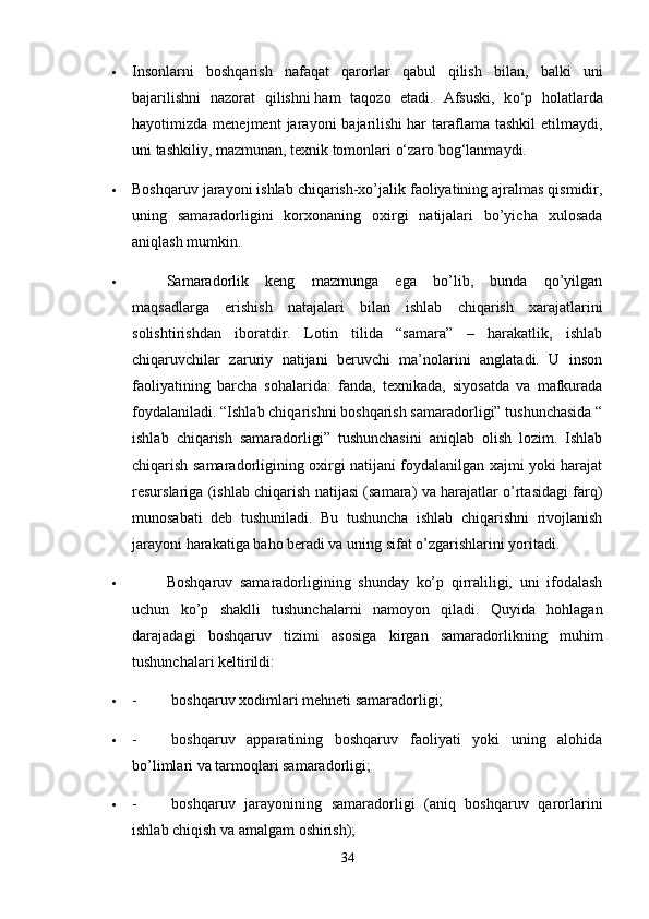  Insonlarni   boshqarish   nafaqat   qarorlar   qabul   qilish   bilan,   balki   uni
bajarilishni   nazorat   qilishni   h am   ta q ozo   etadi.   Afsuski,   k o‘ p   holatlarda
hayotimizda  menejment   jarayoni   bajarilishi   h ar   taraflama   tashkil   etilmaydi,
uni tashkiliy, mazmunan, texnik tomonlari o‘zaro bog‘lanmaydi.
 Boshqaruv jarayoni ishlab chiqarish-xo’jalik faoliyatining ajralmas qismidir,
uning   samaradorligini   korxonaning   oxirgi   natijalari   bo’yicha   xulosada
aniqlash mumkin.
                   Samaradorlik   keng   mazmunga   ega   bo’lib,   bunda   qo’yilgan
maqsadlarga   erishish   natajalari   bilan   ishlab   chiqarish   xarajatlarini
solishtirishdan   iboratdir.   Lotin   tilida   “samara”   –   harakatlik,   ishlab
chiqaruvchilar   zaruriy   natijani   beruvchi   ma’nolarini   anglatadi.   U   inson
faoliyatining   barcha   sohalarida:   fanda,   texnikada,   siyosatda   va   mafkurada
foydalaniladi. “Ishlab chiqarishni boshqarish samaradorligi” tushunchasida “
ishlab   chiqarish   samaradorligi”   tushunchasini   aniqlab   olish   lozim.   Ishlab
chiqarish samaradorligining oxirgi natijani foydalanilgan xajmi yoki harajat
resurslariga (ishlab chiqarish natijasi (samara) va harajatlar o’rtasidagi farq)
munosabati   deb   tushuniladi.   Bu   tushuncha   ishlab   chiqarishni   rivojlanish
jarayoni harakatiga baho beradi va uning sifat o’zgarishlarini yoritadi.
                   Boshqaruv   samaradorligining   shunday   ko’p   qirraliligi,   uni   ifodalash
uchun   ko’p   shaklli   tushunchalarni   namoyon   qiladi.   Quyida   hohlagan
darajadagi   boshqaruv   tizimi   asosiga   kirgan   samaradorlikning   muhim
tushunchalari keltirildi:
 -                   boshqaruv xodimlari mehneti samaradorligi;
 -                   boshqaruv   apparatining   boshqaruv   faoliyati   yoki   uning   alohida
bo’limlari va tarmoqlari samaradorligi;
 -                   boshqaruv   jarayonining   samaradorligi   (aniq   boshqaruv   qarorlarini
ishlab chiqish va amalgam oshirish);
34 