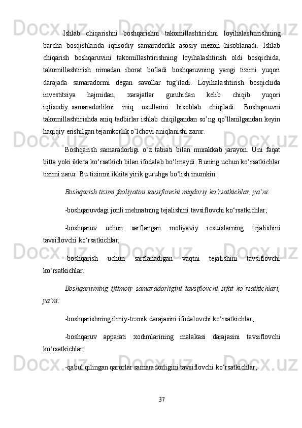   Ishlab   chiqarishni   boshqarishni   takomillashtirishni   loyihalashtirishning
barcha   bosqishlarida   iqtisodiy   samaradorlik   asosiy   mezon   hisoblanadi.   Ishlab
chiqarish   boshqaruvini   takomillashtirishning   loyihalashtirish   oldi   bosqichida,
takomillashtirish   nimadan   iborat   bo’ladi   boshqaruvning   yangi   tizimi   yuqori
darajada   samaradormi   degan   savollar   tug’iladi.   Loyihalashtirish   bosqichida
investitsiya   hajmidan,   xarajatlar   guruhidan   kelib   chiqib   yuqori
iqtisodiy     samaradorlikni   iniq   usullarini   hisoblab   chiqiladi.   Boshqaruvni
takomillashtirishda aniq tadbirlar ishlab chiqilgandan so’ng qo’llanilgandan keyin
haqiqiy erishilgan tejamkorlik o’lchovi aniqlanishi zarur.
Boshqarish   samaradorligi   o‘z   tabiati   bilan   murakkab   jarayon.   Uni   faqat
bitta yoki ikkita ko‘rsatkich bilan ifodalab bo‘lmaydi. Buning uchun ko‘rsatkichlar
tizimi zarur. Bu tizimni ikkita yirik guruhga bo‘lish mumkin:
Boshqarish tizimi faoliyatini tavsiflovchi miqdoriy ko‘rsatkichlar, ya’ni:
-boshqaruvdagi jonli mehnatning tejalishini tavsiflovchi ko‘rsatkichlar;
-boshqaruv   uchun   sarflangan   moliyaviy   resurslarning   tejalishini
tavsiflovchi ko‘rsatkichlar;
-boshqarish   uchun   sarflanadigan   vaqtni   tejalishini   tavsiflovchi
ko‘rsatkichlar.
Boshqaruvning   ijtimoiy   samaradorligini   tavsiflovchi   sifat   ko‘rsatkichlari,
ya’ni:
-boshqarishning ilmiy-texnik darajasini ifodalovchi ko‘rsatkichlar;
-boshqaruv   apparati   xodimlarining   malakasi   darajasini   tavsiflovchi
ko‘rsatkichlar;
-qabul qilingan qarorlar samaradorligini tavsiflovchi ko‘rsatkichlar;
37 
