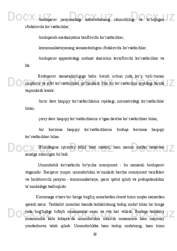 -boshqaruv   jarayonidagi   axborotlarning   ishonchliligi   va   to‘liqligini
ifodalovchi ko‘rsatkichlar;
-boshqarish madaniyatini tasiflovchi ko‘rsatkichlar;
-kommunikatsiyaning samaradorligini ifodalovchi ko‘rsatkichlar;
-boshqaruv   apparatidagi   mehnat   sharoitini   tavsiflovchi   ko‘rsatkichlar   va
hk.
Boshqaruv   samaradorligiga   baho   berish   uchun   juda   ko‘p   turli-tuman
miqdoriy va sifat ko‘rsatkichlari qo‘llaniladi. Har bir ko‘rsatkichni quyidagi tarzda
taqsimlash kerak:
-biror   davr   haqiqiy   ko‘rsatkichlarini   rejadagi,   normativdagi   ko‘rsatkichlar
bilan;
-joriy davr haqiqiy ko‘rsatkichlarini o‘tgan davrlar ko‘rsatkichlari bilan;
-bir   korxona   haqiqiy   ko‘rsatkichlarini   boshqa   korxona   haqiqiy
ko‘rsatkichlari bilan.
SHundagina   iqtisodiy   tahlil   ham   makon,   ham   zamon   nuqtai   nazardan
amalga oshirilgan bo‘ladi.
Unumdorlik   ko'rsatkichi   bo'yicha   menejment   -   bu   samarali   boshqaruv
deganidir.   Barqaror   yuqori   unumdorlikni   ta’minlash   barcha   menejment   vazifalari
va   biriktiruvchi   jarayon   -   kommunikatsiya,   qaror   qabul   qilish   va   peshqadamlikni
ta’minlashga taalluqlidir.
Korxonaga o'zaro bir-biriga bog'liq unsurlardan iborat tizim nuqtai nazaridan
qarash zarur. Tashkilot unsurlari hamda tashkilotning tashqi muhit bilan bir-biriga
juda   bog'liqligi   tufayli   muammolar   oson   va   tez   hal   etiladi.   Boshqa   tashkiliy
muammolar   kabi   kelajak-da   unumdorlikni   oshirish   muammosi   ham   majmuiy
yondashuvni   talab   qiladi.   Unumdorlikka   ham   tashqi   muhitning,   ham   tizim
38 