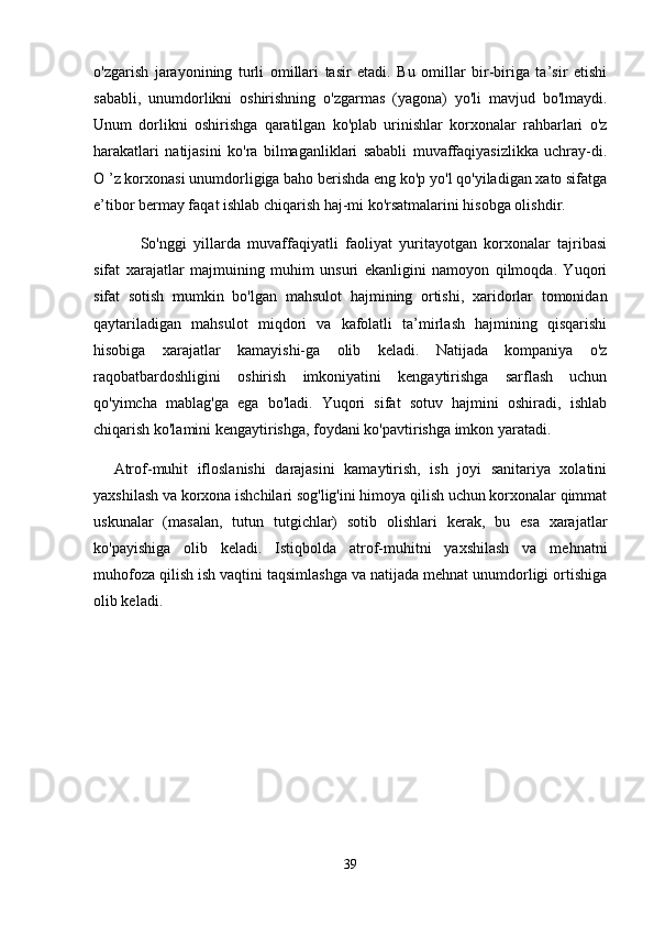 o'zgarish   jarayonining   turli   omillari   tasir   etadi.   Bu   omillar   bir-biriga   ta’sir   etishi
sababli,   unumdorlikni   oshirishning   o'zgarmas   (yagona)   yo'li   mavjud   bo'lmaydi.
Unum   dorlikni   oshirishga   qaratilgan   ko'plab   urinishlar   korxonalar   rahbarlari   o'z
harakatlari   natijasini   ko'ra   bilmaganliklari   sababli   muvaffaqiyasizlikka   uchray-di.
O ’z korxonasi unumdorligiga baho berishda eng ko'p yo'l qo'yiladigan xato sifatga
e’tibor bermay faqat ishlab chiqarish haj-mi ko'rsatmalarini hisobga olishdir.
So'nggi   yillarda   muvaffaqiyatli   faoliyat   yuritayotgan   korxonalar   tajribasi
sifat   xarajatlar   majmuining   muhim   unsuri   ekanligini   namoyon   qilmoqda.   Yuqori
sifat   sotish   mumkin   bo'lgan   mahsulot   hajmining   ortishi,   xaridorlar   tomonidan
qaytariladigan   mahsulot   miqdori   va   kafolatli   ta’mirlash   hajmining   qisqarishi
hisobiga   xarajatlar   kamayishi-ga   olib   keladi.   Natijada   kompaniya   o'z
raqobatbardoshligini   oshirish   imkoniyatini   kengaytirishga   sarflash   uchun
qo'yimcha   mablag'ga   ega   bo'ladi.   Yuqori   sifat   sotuv   hajmini   oshiradi,   ishlab
chiqarish ko'lamini kengaytirishga, foydani ko'pavtirishga imkon yaratadi.
Atrof-muhit   ifloslanishi   darajasini   kamaytirish,   ish   joyi   sanitariya   xolatini
yaxshilash va korxona ishchilari sog'lig'ini himoya qilish uchun korxonalar qimmat
uskunalar   (masalan,   tutun   tutgichlar)   sotib   olishlari   kerak,   bu   esa   xarajatlar
ko'payishiga   olib   keladi.   Istiqbolda   atrof-muhitni   yaxshilash   va   mehnatni
muhofoza qilish ish vaqtini taqsimlashga va natijada mehnat unumdorligi ortishiga
olib keladi.
39 