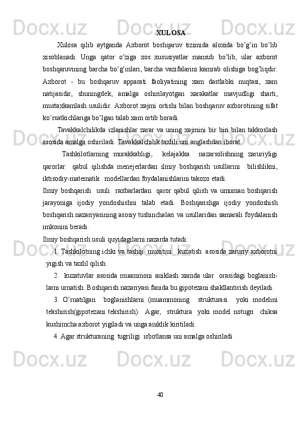 XULOSA
Xulosa   qilib   aytganda   Axborot   boshqaruv   tizimida   aloxida   bo’g’in   bo’lib
xisoblanadi.   Unga   qator   o’ziga   xos   xususiyatlar   mansub   bo’lib,   ular   axborot
boshqaruvining barcha bo’g’inlari, barcha vazifalarini kamrab olishiga bog’liqdir.
Axborot   -   bu   boshqaruv   apparati   faoliyatining   xam   dastlabki   nuqtasi,   xam
natijasidir,   shuningdek,   amalga   oshirilayotgan   xarakatlar   mavjudligi   sharti,
mustaxkamlash usulidir. Axborot xajmi ortishi bilan boshqaruv axborotining sifat
ko’rsatkichlariga bo’lgan talab xam ortib boradi.
Tavakkalchilikda   izlanishlar   zarar   va   uning   xajmini   bir   biri   bilan   takkoslash
asosida amalga oshiriladi. Tavakkalchilik taxlili uni anglashdan iborat. 
  Tashkilotlarning   murakkabligi,     kelajakka     nazarsolishning   zaruriyligi
qarorlar     qabul   qilishda   menejerlardan   ilmiy   boshqarish   usullarini     bilishlikni,
iktisodiy-matematik   modellardan foydalanishlarini takozo etadi.
Ilmiy   boshqarish     usuli     raxbarlardan     qaror   qabul   qilish   va   umuman   boshqarish
jarayoniga   ijodiy   yondoshishni   talab   etadi.   Boshqarishga   ijodiy   yondoshish
boshqarish nazariyasining asosiy tushinchalari va usullaridan samarali foydalanish
imkonini beradi.
Ilmiy boshqarish usuli quyidagilarni nazarda tutadi:
1. Tashkilotning ichki va tashqi  muxitini   kuzatish  asosida zaruriy axborotni
yigish va taxlil qilish.
2.     kuzatuvlar   asosida   muammoni   aniklash   xamda   ular     orasidagi   boglanish-
larni urnatish. Boshqarish nazariyasi fanida bu gipotezani shakllantirish deyiladi.
3.   O’rnatilgan     boglanishlarni   (muammoning     strukturasi     yoki   modelini
tekshirish(gipotezani   tekshirish).     Agar,     struktura     yoki   model   notugri     chiksa
kushimcha axborot yigiladi va unga aniklik kiritiladi.
4. Agar strukturaning  tugriligi  isbotlansa uni amalga oshiriladi
40 