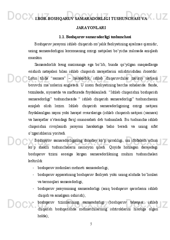 I.BOB. BOSHQARUV SAMARADORLIGI TUSHUNCHASI VA
JARAYONLARI 
1.1.  Boshqaruv samaradorligi tushunchasi
Boshqaruv jarayoni ishlab chiqarish-xo’jalik faoliyatining ajralmas qismidir,
uning samaradorligini  korxonaning oxirgi  natijalari  bo’yicha xulosada  aniqlash
mumkin.
  Samaradorlik   keng   mazmunga   ega   bo’lib,   bunda   qo’yilgan   maqsadlarga
erishish   natajalari   bilan   ishlab   chiqarish   xarajatlarini   solishtirishdan   iboratdir.
Lotin   tilida   “samara”   –   harakatlik,   ishlab   chiqaruvchilar   zaruriy   natijani
beruvchi  ma’nolarini  anglatadi. U inson  faoliyatining barcha sohalarida:  fanda,
texnikada, siyosatda va mafkurada foydalaniladi. “Ishlab chiqarishni boshqarish
samaradorligi”   tushunchasida   “   ishlab   chiqarish   samaradorligi”   tushunchasini
aniqlab   olish   lozim.   Ishlab   chiqarish   samaradorligining   oxirgi   natijani
foydalanilgan xajmi yoki harajat resurslariga (ishlab chiqarish natijasi (samara)
va harajatlar o’rtasidagi  farq)  munosabati  deb tushuniladi. Bu tushuncha ishlab
chiqarishni   rivojlanish   jarayoni   harakatiga   baho   beradi   va   uning   sifat
o’zgarishlarini yoritadi.
Boshqaruv   samaradorligining   shunday   ko’p   qirraliligi,   uni   ifodalash   uchun
ko’p   shaklli   tushunchalarni   namoyon   qiladi.   Quyida   hohlagan   darajadagi
boshqaruv   tizimi   asosiga   kirgan   samaradorlikning   muhim   tushunchalari
keltirildi:
- boshqaruv xodimlari mehneti samaradorligi;
- boshqaruv apparatining boshqaruv faoliyati  yoki uning alohida bo’limlari
va tarmoqlari samaradorligi;
- boshqaruv   jarayonining   samaradorligi   (aniq   boshqaruv   qarorlarini   ishlab
chiqish va amalgam oshirish);
- boshqaruv   tizimlarining   samaradorligi   (boshqaruv   tabaqasi,   ishlab
chiqarish   boshqarishda   mehnatchilarning   ishtiroklarini   hisobga   olgan
holda);
5 