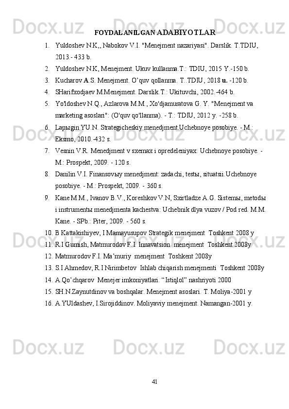 FOYDALANILGAN  ADABIYOTLAR
1. Yuldoshev N.K,, Nabokov V.I. "Menejment nazariyasi". Darslik. T.TDIU, 
2013.- 433 b.
2. Yuldoshev N.K, Menejment. Ukuv kullanma.T.: TDIU, 2015 Y.-150 b.
3. Kucharov  A .S. Menejment. O’quv qollanma. T..TDIU, 2018  u.  -120 b. 
4. SHarifxodjaev M.Menejment. Darslik.T.: Ukituvchi, 2002.-464 b.
5. Yo'ldoshev N.Q., Azlarova M.M., Xo'djamuratova G. Y. "Menejment va 
marketing asoslari": (O'quv qo'llanma). - T.: TDIU, 2012 y. -258 b.
6. L ap ы gin YU.N. Strategicheskiy menedjment.Uchebnoye posobiye. - M.: 
Eksmo, 2010.-432 s.
7. Vesnin V.R. Menedjment v sxemax i opredeleniyax: Uchebnoye posobiye. -
M.: Prospekt, 2009. - 120 s.
8. Danilin V.I. Finansov ы y menedjment: zadachi, test ы , situatsii.Uchebnoye 
posobiye. - M.: Prospekt, 2009. - 360 s.
9. Kane M.M., Ivanov B.V., Koreshkov V.N, Sxirtladze A.G. Sistem ы , metod ы  
i instrument ы  menedjmenta kachestva: Uchebnik dlya vuzov / Pod red. M.M. 
Kane. - SPb.: Piter, 2009. - 560 s.
10. B Kattakishiyev, I Mamayusupov Strategik menejment  Toshkent 2008 y
11. R I Gumish, Matmurodov F.I. Innavatsion  menejment  Toshkent 2008y
12. Matmurodov F.I. Ma’muriy  menejment  Toshkent 2008y
13. S.I Ahmedov, R.I Nirimbetov  Ishlab chiqarish menejmenti  Toshkent 2008y
14. A.Qo’chqarov  Menejer imkoniyatlari. “Istiqlol” nashriyoti 2000
15. SH.N.Zaynutdinov va boshqalar.  Menejment asoslari. T. Moliya-2001 y
16. A.YUldashev, I.Sirojiddinov. Moliyaviy menejment. Namangan-2001 y. 
41 
