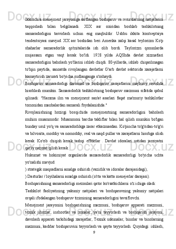 Ikkinchisi menejment jarayoniga sarflangan boshqaruv va resurslarning natijalarini
taqqoslash   bilan   belgilanadi.   XIX   asr   oxiridan   boshlab   tashkilotning
samaradorligini   tasvirlash   uchun   eng   maqbuldir.   Ushbu   ikkita   kontseptsiya
tendentsiyasi   mavjud.   XX   asr   boshidan   beri   Amerika   xalqi   kasal   teylorizm   Ko'p
shaharlar   samaradorlik   qo'mitalarida   ish   olib   bordi.   Taylorizm   qonunlarda
mujassam   etgan   vaqt   kerak   bo'ldi.   1928   yilda   AQShda   davlat   xizmatlari
samaradorligini baholash yo'llarini ishlab chiqdi. 80-yillarda, ishlab chiqarilmagan
to'lqin   paytida,   sanoatda   rivojlangan   davlatlar   G'arb   davlat   sektorida   xarajatlarni
kamaytirish zarurati bo'yicha sudlanganga o'xshaydi.
Boshqaruv   samaradorligi   daromad   va   boshqaruv   xarajatlarini   majburiy   ravishda
hisoblash mumkin. Samaradorlik tashkilotning boshqaruv mazmuni sifatida qabul
qilinadi:   "Hamma   ilm   va   menejment   san'at   asarlari   faqat   ma'muriy   tashkilotlar
tomonidan manbalardan samarali foydalanishda."
Rivojlanishning   hozirgi   bosqichida   menejmentning   samaradorligini   baholash
muhim   muammodir.   Muammoni   barcha  takliflar   bilan   hal   qilish   mumkin  bo'lgan
bunday usul yo'q va samaradorlikga zarar etkazmasdan. Ko'pincha to'g'ridan-to'g'ri
va bilvosita, moddiy va nomoddiy, real va naqd pullar va xarajatlarni hisobga olish
kerak.   Ko'rib   chiqish   kerak   tashqi   effektlar   .   Davlat   idoralari   ustidan   jamiyatni
qat'iy nazorat qilish kerak.
Hukumat   va   hokimiyat   organlarida   samaradorlik   samaradorligi   bo'yicha   uchta
yo'nalishi mavjud:
) strategik maqsadlarni amalga oshirish (vazirlik va idoralar darajasidagi);
) Dasturlar / loyihalarni amalga oshirish (o'rta va katta menejerlar darajasi).
Boshqarishning samaradorligi mezonlari qator ko'rsatkichlarni o'z ichiga oladi:
Tashkilot   faoliyatining   yakuniy   natijalari   va   boshqaruvning   yakuniy   natijalari
orqali ifodalangan boshqaruv tizimining samaradorligini tavsiflovchi.
Menejment   jarayonini   boshqarishning   mazmuni,   boshqaruv   apparati   mazmuni,
texnik   jihozlar,   inshootlar   va   xonalar,   ya'ni   tayyorlash   va   boshqarish   jarayoni,
davolash   apparati   tarkibidagi   xarajatlar,   Texnik   uskunalar,   binolar   va   binolarning
mazmuni, kadrlar boshqaruvini tayyorlash va qayta tayyorlash. Quyidagi: ishlash,
9 
