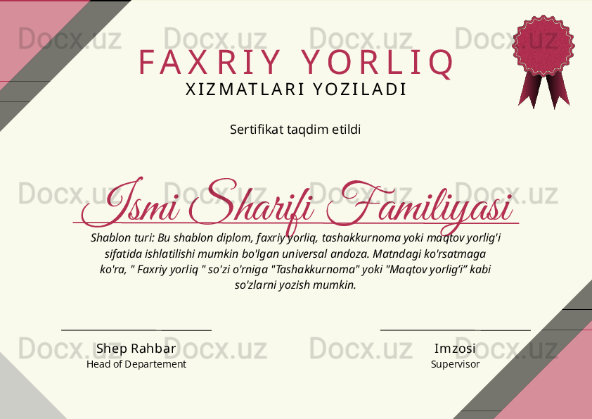 Ismi Sharifi Familiyasi F A X R I Y   Y O R L I Q
X I Z M A T L A R I   Y O Z I L A D I
Sertifikat taqdim etildi
Shablon turi: Bu shablon diplom, faxriy yorliq, tashakkurnoma yoki maqtov yorlig'i 
sifatida ishlatilishi mumkin bo'lgan universal andoza. Matndagi ko'rsatmaga 
ko'ra, " Faxriy yorliq " so'zi o'rniga "Tashakkurnoma" yoki "Maqtov yorlig’i” kabi 
so'zlarni yozish mumkin.
ImzosiShep Rahbar
Head of Departement Supervisor 