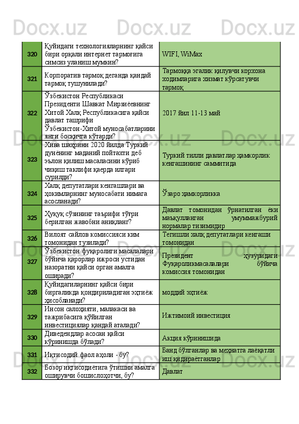 320 Қуйидаги   технологияларнинг   қайси 
бири орқали интернет тармоғига 
симсиз уланиш мумкин? WIFI,   WiMax
321 Корпоратив   тармоқ   деганда   қандай 
тармоқ тушунилади? Тармоққа   эгалик   қилувчи   корхона 
ходимларига хизмат кўрсатувчи 
тармоқ
322 Ўзбекистон Республикаси 
Президенти   Шавкат   Мирзиёевнинг
2017   йил   11-13   майХитой   Халқ   Республикасига   қайси
давлат  ташрифи
Ўзбекистон-Хитой   муносабатларини
янги   босқичга   кўтарди?
323 Хива   шаҳрини   2020   йилда   Туркий 
дунёнинг маданий пойтахти деб 
эълон қилиш масаласини кўриб 
чиқиш таклифи қаерда илгари
сурилди? Туркий   тилли   давлатлар   ҳамкорлик 
кенгашининг саммитида
324 Халқ депутатлари кенгашлари ва 
ҳокимларнинг   муносабати   нимага
асосланади? Ўзаро   ҳамкорликка
325 Ҳуқуқ   сўзининг   таърифи   тўғри 
берилган жавобни аниқланг? Давлат   томонидан   ўрнатилган   ёки
маъқулланган умуммажбурий
нормалар тизимидир
326 Вилоят   сайлов   комиссияси   ким 
томонидан тузилади? Тегишли   халқ   депутатлари   кенгаши 
томонидан
327 Ўзбекистон   фуқаролиги   масалалари 
бўйича қарорлар ижроси устидан 
назоратни қайси орган амалга 
оширади? Президент ҳузуридаги
Фуқароликмасалалари бўйича
комиссия томонидан
328 Қуйидагиларнинг қайси бири 
биргаликда   қондириладиган   эҳтиёж 
ҳисобланади? моддий   эҳтиёж
329 Инсон салоҳияти, малакаси ва 
тажрибасига қўйилган 
инвестициялар   қандай   аталади? Ижтимоий   инвестиция
330 Диведендлар   асосан   қайси 
кўринишда бўлади? Акция   кўринишида
331
Иқтисодий   фаол   аҳоли   -  бу? Банд   бўлганлар   ва   меҳнатга   лаёқатли 
иш қидираётганлар
332 Бозор иқтисодиётига ўтишни амалга 
оширувчи бошислоҳотчи, бу? Давлат 