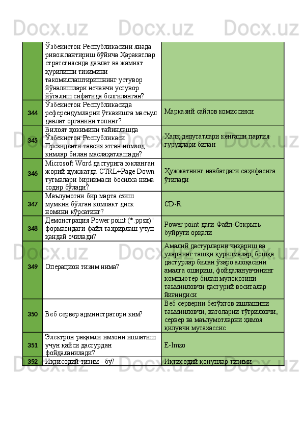 Ўзбекистон Республикасини янада 
ривожлантириш   бўйича   Ҳаракатлар 
стратегиясида давлат ва жамият 
қурилиши тизимини 
такомиллаштиришнинг устувор
йўналишлари нечанчи устувор 
йўгалиш   сифатида   белгиланган?
344 Ўзбекистон Республикасида 
референдумларни   ўтказишга   масъул 
давлат органини топинг? Марказий   сайлов   комиссияси
345 Вилоят ҳокимини тайинлашда 
Ўзбекистон Республикаси
Президенти   тавсия   этган   номзод 
кимлар билан маслаҳатлашади? Халқ   депутатлари   кенгаши   партия 
гуруҳлари билан
346 Microsoft   Word   дастурига   юкланган
жорий   ҳужжатда   CTRL+Page   Down
тугмалари   бирикмаси   босилса   нима
содир   бўлади? Ҳужжатнинг   навбатдаги   саҳифасига 
ўтилади
347 Маълумотни   бир   марта   ёзиш 
мумкин   бўлган   компакт   диск
номини   кўрсатинг? CD- R
348 Демонстрация   Power   point   (*.ppsx)"
форматидаги   файл   таҳрирлаш   учун
қандай очилади? Power   point   даги   Файл-Открыть 
буйруғи орқали
349
Операцион   тизим   нима? Амалий дастурларни чиқариш ва 
уларнинг   ташқи   қурилмалар,   бошқа 
дастурлар билан ўзаро алоқасини 
амалга   ошириш,   фойдаланувчининг 
компьютер билан мулоқотини
таъминловчи   дастурий   воситалар 
йиғиндиси
350
Веб   сервер   админстратори   ким? Веб серверни бетўхтов ишлашини 
таъминловчи,   хатоларни   тўғриловчи,
сервер   ва   маълумотларни   ҳимоя 
қилувчи мутахассис
351 Электрон   рақамли   имзони   ишлатиш 
учун қайси дастурдан
фойдаланилади? E- Imzo
352
Иқтисодий   тизим   -   бу? Иқтисодий   қонунлар   тизими 