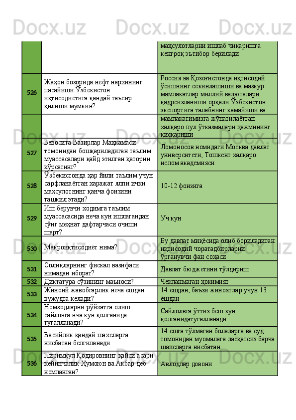 маҳсулотларни   ишлаб   чиқаришга 
кенгроқ эътибор берилади
526 Жаҳон   бозорида   нефт   нархининг 
пасайиши Ўзбекистон 
иқтисодиётига қандай таъсир 
қилиши мумкин? Россия ва   Қозоғистонда   иқтисодий 
ўсишнинг секинлашиши ва мазкур 
мамлакатлар миллий валюталари 
қадрсизланиши   орқали   Ўзбекистон 
экспортига   талабнинг   камайиши   ва
мамлакатимизга жўнатилаётган 
халқаро   пул   ўтказмалари   ҳажмининг
қисқариши
527 Бевосита Вазирлар Маҳкамаси 
томонидан   бошқариладиган   таълим 
муассасалари   қайд   этилган   қаторни 
кўрсатинг? Ломоносов   номидаги   Москва   давлат 
университети, Тошкент халқаро 
ислом академияси
528 Ўзбекистонда   ҳар   йили   таълим   учун
сарфланаётган харажат ялпи ички 
маҳсулотнинг қанча фоизини 
ташкил этади? 10-12  фоизига
529 Иш берувчи ходимга таълим 
муассасасида   неча   кун   ишлагандан
сўнг   меҳнат   дафтарчаси   очиши 
шарт? Уч  кун
530 Макроиқтисодиёт   нима? Бу   давлат   миқёсида   олиб   бориладиган
иқтисодий чоратадбирларни 
ўрганувчи фан соҳаси
531 Солиқларнинг   фискал   вазифаси 
нимадан иборат? Давлат   бюджетини   тўлдириш
532
Диктатура   сўзининг   маъноси? Чекланмаган   ҳокимият
533 Жиноий   жавобгарлик   неча   ёшдан 
вужудга келади? 14   ёшдан,   баъзи   жиноятлар   учун   13 
ёшдан
534 Номзодларни   рўйхатга   олиш 
сайловга нча кун қолганида
тугалланади? Сайлолвга   ўттиз   беш   кун 
қолганидатугалланади
535 Васийлик   қандай   шахсларга 
нисбатан белгиланади 14 ёшга тўлмаган болаларга ва суд 
томонидан   муомалага   лаёқатсиз   барча 
шахсларга нисбатан
536 Пиримқул   Қодировнинг   қайси   асари 
кейинчалик Ҳумоюн ва Акбар деб 
номланган? Авлодлар   довони 
