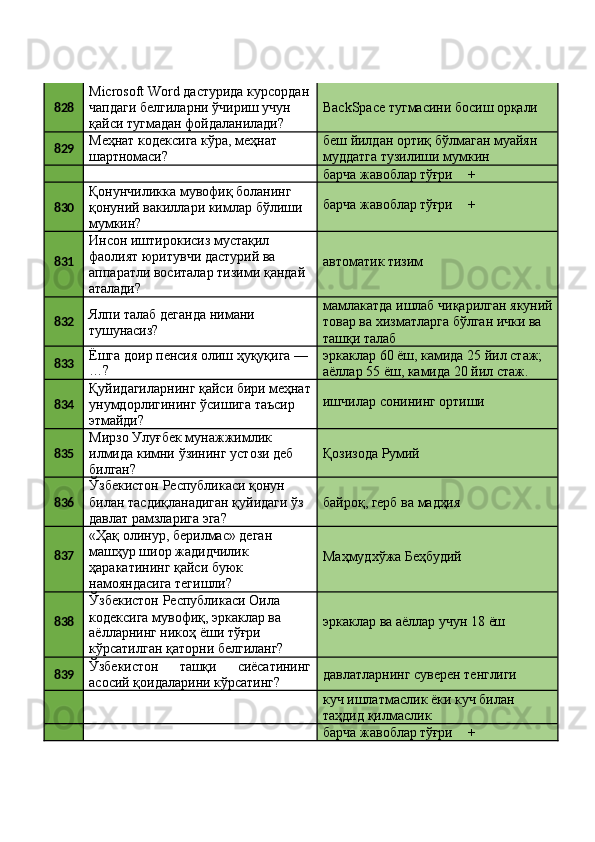 828 Microsoft   Word   дастурида   курсордан 
чапдаги белгиларни ўчириш учун 
қайси тугмадан фойдаланилади? BackSpace   тугмасини   босиш   орқали
829 Меҳнат   кодексига   кўра,   меҳнат 
шартномаси? беш   йилдан   ортиқ   бўлмаган   муайян 
муддатга тузилиши мумкин
барча   жавоблар  тўғри +
830 Қонунчиликка мувофиқ боланинг 
қонуний   вакиллари   кимлар   бўлиши 
мумкин? барча   жавоблар  тўғри +
831 Инсон иштирокисиз мустақил 
фаолият юритувчи дастурий ва
аппаратли   воситалар   тизими   қандай 
аталади? автоматик   тизим
832 Ялпи   талаб   деганда   нимани 
тушунасиз? мамлакатда   ишлаб   чиқарилган   якуний 
товар ва хизматларга бўлган ички ва 
ташқи талаб
833 Ёшга   доир   пенсия   олиш   ҳуқуқига   —
…? эркаклар   60   ёш,   камида   25   йил   стаж; 
аёллар 55 ёш, камида 20 йил стаж.
834 Қуйидагиларнинг   қайси   бири   меҳнат
унумдорлигининг   ўсишига   таъсир 
этмайди? ишчилар   сонининг   ортиши
835 Мирзо Улуғбек мунажжимлик 
илмида   кимни   ўзининг   устози   деб
билган? Қозизода   Румий
836 Ўзбекистон Республикаси қонун 
билан   тасдиқланадиган   қуйидаги   ўз 
давлат рамзларига эга? байроқ,   герб   ва   мадҳия
837 «Ҳақ   олинур,   берилмас»   деган 
машҳур шиор жадидчилик 
ҳаракатининг қайси буюк 
намояндасига тегишли? Маҳмудхўжа   Беҳбудий
838 Ўзбекистон   Республикаси   Оила 
кодексига   мувофиқ,   эркаклар  ва
аёлларнинг никоҳ ёши тўғри 
кўрсатилган   қаторни   белгиланг? эркаклар   ва   аёллар   учун   18   ёш
839 Ўзбекистон ташқи сиёсатининг
асосий қоидаларини кўрсатинг? давлатларнинг   суверен   тенглиги
куч   ишлатмаслик   ёки   куч   билан 
таҳдид қилмаслик
барча   жавоблар  тўғри + 