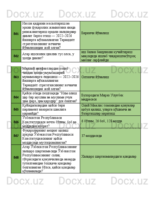 861 Инсон қадрини юксалтириш ва 
эркин фуқаролик жамиятини янада 
ривожлантириш   орқали   халқпарвар
давлат барпо этиш — 2022–2026 
йилларга мўлжалланган Тараққиёт 
стратегиясининг нечанчи
йўналишидан   жой   олган? Биринчи   йўналиш
862 Агар   ишсизлик   циклик   тус   олса,   у 
ҳолда давлат? иш билан бандликни кучайтириш 
мақсадида   ишлаб   чиқаришгакўпроқ 
маблағ сарфлайди
863 Миллий манфаатлардан келиб 
чиққан ҳолда умумбашарий 
муаммоларга   ёндашиш   —   2022–2026
йилларга   мўлжалланган Олтинчи   йўналиш
Тараққиёт   стратегиясининг   нечанчи
йўналишидан   жой   олган?
864 Қайси   обида   пештоқида   “Илм   олиш 
ҳар бир муслим ва муслима учун
ҳам   фарз,   ҳам   қарздир”   дея  ёзилган? Бухородаги   Мирзо   Улуғбек 
мадрасаси
865 Қуйидагилардан   қайси   бири
парламент   назорати   шаклига 
кирмайди? Олий   Мажлис   томонидан   қонунлар
қабул   қилиш,   уларга   қўшимча   ва 
ўзгартишлар киритиш
866 Ўзбекистон Республикаси 
Конституцияси   нечта   бўлим,   боб   ва 
моддадан иборат? 6   бўлим,   26   боб,   128  модда
867 Фуқароларнинг меҳнат қилиш 
ҳуқуқи   Ўзбекистон   Республикаси 
Конституциясининг қайси 
моддасида мустаҳкамланган? 37-моддасида
868 Агар   Ўзбекистон   Республикасининг
халқаро шартномасида Ўзбекистон 
Республикасининг солиқ 
тўғрисидаги қонунчиликда назарда 
тутилганидан бошқача қоидалар 
белгиланган бўлса, қайси қоидалар
қўлланилади? Халқаро   шартномалардаги   қоидалар 