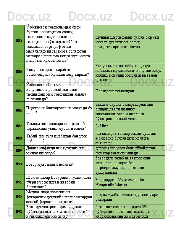 883 Ўзбекистон томонлардан бири 
бўлган, иккиёқлама солиқ 
солишнинг олдини олиш ва 
солиқларни тўлашдан бўйин 
товлашни бартараф этиш 
масалаларини тартибга соладиган 
халқаро   шартнома   қоидалари   кимга
нисбатан   қўлланилади? шундай   шартномани   тузган   бир   ёки 
иккала давлатнинг солиқ 
резидентларига нисбатан
884 Қонун чиқариш жараёни 
босқичларига   қуйидагилар   киради? Қонунчилик ташаббуси, қонун 
лойиҳаси   муҳокамаси,   қонунни   қабул 
қилиш, қонунни имзолаш ва эълон
қилиш
885 Ўзбекистон Республикаси 
қонунининг расмий матнини 
тасдиқлаш   ким   томонидан   амалга 
оширилади? Президент   томонидан
886 Педагогик   бошқарувнинг   мақсади   бу
—   …? таълим-тарбия   самарадорлигини 
ошириш ва тизимнинг 
такомиллашувини ошириш 
йўлларини ишлаб чиқиш
887 Таълимнинг   халқаро   стандарти   5-
даражасида   ўқиш   муддати   қанча? 2-3   йил
888 Табий   ёки   тўла   иш   билан   бандлик 
деб — …? иш   қидираётганлар   билан   бўш   иш 
жойи тенг бўлгандаги ҳолатга 
айтилади
889 Давлат   инфляцияни   тугатиш   ёки 
юмшатиш учун? депозитлар   учун   банк   тўлайдиган 
фоизлар камайтирилади
890
Бозор   мувозанати   деганда? бозордаги   талаб   ва   таклифнинг 
миқдоран ва таркибан 
бирбиригамувофиқ келиши 
тушунилади
891 Шоҳ   ва   шоир   Бобурнинг   тўлиқ  исми
тўғри   кўрсатилган   жавобни 
белгиланг.? Заҳириддин   Муҳаммад   ибн 
Умаршайх Мирзо
892 Меҳнат  шартномасининг
фуқаролик-ҳуқуқий   шартномалардан
асосий фарқини аниқланг? ходим   муайян   меҳнат   функцияларини 
бажаради
893 Бола ҳуқуқларини ҳимоя қилиш 
бўйича   давлат   сиёсатининг   асосий 
йўналишлари қайсилар? боланинг камситилишига йўл 
қўймаслик,   боланинг   шаъни   ва 
қадрқимматини ҳимоя қилиш 