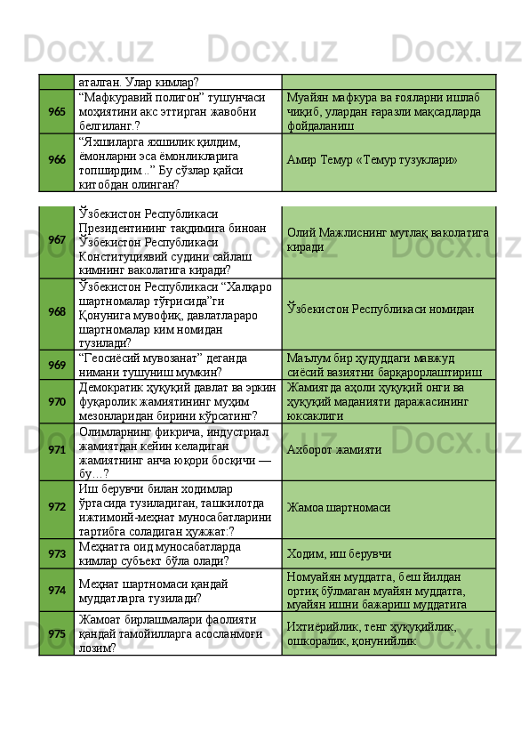 аталган. Улар кимлар?
965 “Мафкуравий   полигон”   тушунчаси
моҳиятини   акс   эттирган   жавобни 
белгиланг.? Муайян   мафкура   ва   ғояларни   ишлаб
чиқиб,   улардан   ғаразли   мақсадларда 
фойдаланиш
966 “Яхшиларга яхшилик қилдим, 
ёмонларни   эса   ёмонликларига
топширдим...”   Бу   сўзлар   қайси 
китобдан олинган? Амир   Темур   «Темур   тузуклари»
967 Ўзбекистон Республикаси 
Президентининг   тақдимига   биноан 
Ўзбекистон Республикаси 
Конституциявий судини сайлаш
кимнинг   ваколатига   киради? Олий   Мажлиснинг   мутлақ   ваколатига 
киради
968 Ўзбекистон   Республикаси   “Халқаро
шартномалар тўғрисида”ги 
Қонунига мувофиқ, давлатлараро 
шартномалар ким номидан
тузилади? Ўзбекистон   Республикаси   номидан
969 “Геосиёсий   мувозанат”   деганда 
нимани тушуниш мумкин? Маълум бир ҳудуддаги мавжуд 
сиёсий   вазиятни   барқарорлаштириш
970 Демократик   ҳуқуқий   давлат   ва   эркин
фуқаролик жамиятининг муҳим 
мезонларидан   бирини   кўрсатинг? Жамиятда   аҳоли   ҳуқуқий   онги   ва
ҳуқуқий   маданияти   даражасининг 
юксаклиги
971 Олимларнинг фикрича, индустриал 
жамиятдан кейин келадиган 
жамиятнинг   анча   юқори   босқичи   —
бу…? Aхборот   жамияти
972 Иш берувчи билан ходимлар 
ўртасида тузиладиган, ташкилотда
ижтимоий-меҳнат   муносабатларини 
тартибга соладиган ҳужжат:? Жамоа  шартномаси
973 Меҳнатга   оид   муносабатларда 
кимлар субъект бўла олади? Ходим,   иш   берувчи
974 Меҳнат   шартномаси   қандай 
муддатларга тузилади? Номуайян муддатга, беш йилдан 
ортиқ   бўлмаган   муайян   муддатга,
муайян   ишни   бажариш   муддатига
975 Жамоат бирлашмалари фаолияти 
қандай   тамойилларга   асосланмоғи 
лозим? Ихтиёрийлик,   тенг   ҳуқуқийлик, 
ошкоралик, қонунийлик 