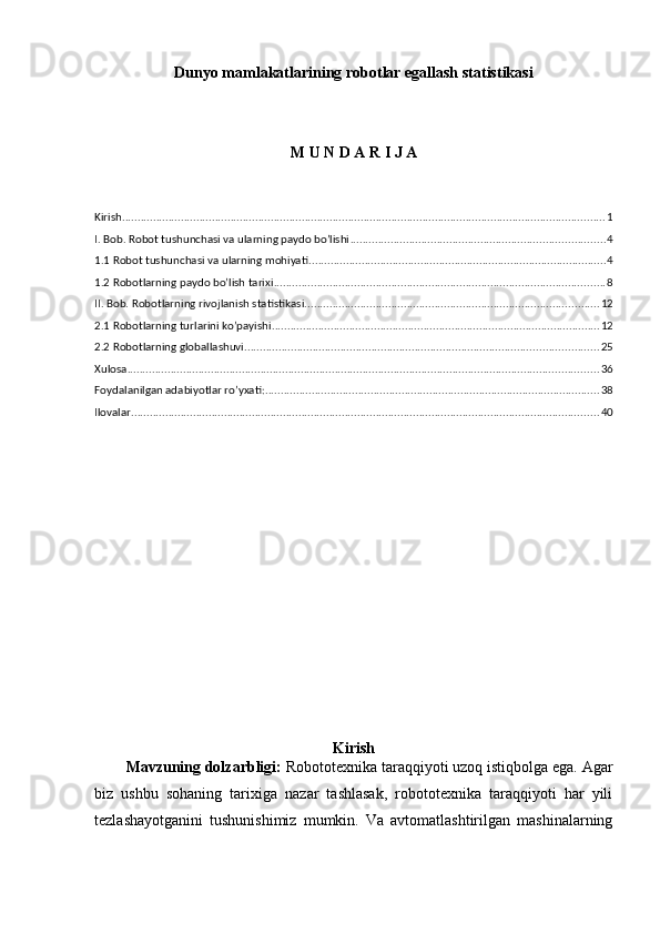 Dunyo mamlakatlarining robotlar egallash statistikasi
M U N D A R I J A
Kirish ............................................................................................................................................................ 1
I. Bob. Robot tushunchasi va ularning paydo bo’lishi .................................................................................. 4
1.1 Robot tushunchasi va ularning mohiyati ................................................................................................ 4
1.2 Robotlarning paydo bo’lish tarixi ........................................................................................................... 8
II. Bob. Robotlarning rivojlanish statistikasi ............................................................................................... 12
2.1 Robotlarning turlarini ko’payishi .......................................................................................................... 12
2.2 Robotlarning globallashuvi .................................................................................................................. 25
Xulosa ........................................................................................................................................................ 36
Foydalanilgan adabiyotlar ro’yxati: ............................................................................................................ 38
Ilovalar ....................................................................................................................................................... 40
Kirish
Mavzuning dolzarbligi:  Robototexnika taraqqiyoti uzoq istiqbolga ega. Agar
biz   ushbu   sohaning   tarixiga   nazar   tashlasak,   robototexnika   taraqqiyoti   har   yili
tezlashayotganini   tushunishimiz   mumkin.   Va   avtomatlashtirilgan   mashinalarning 