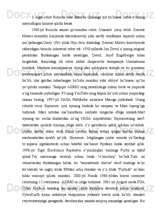 3. Agar robot Birinchi yoki Ikkinchi  Qonunga zid bo’lmasa, robot o’zining
mavjudligini himoya qilishi kerak.
1960-yil   Birinchi   sanoat   qo’mondon   robot   -Unimate   -joriy   etildi.   General
Motors   assembly   liniyasida   takrorlanuvchi   yoki   xavfli   vazifalarni   bajarish   uchun
mo’ljallangan.Unity   1961-yilda   Nyu-Jersi   shtatidagi   General   Motors   konveyerida
ishlaydigan birinchi industrial robot edi. 1950-yillarda Jorj Devol o’zining original
patentidan   foydalangan   holda   yaratilgan.   Devol,   Jozef   Engelberger   bilan
birgalikda,   dunyodagi   ilk   robot   ishlab   chiqaruvchi   kompaniya   Unimationni
boshladi.   Mashina   assimilyatsiya   chizig’idan   qoldiqlarni   tashish   va   bu   qismlarni
avtotransport   uchun   payvandlash   ishini   bajarishdi   -ishchilar   uchun   xavfli   vazifa
bo’lib,   ular   gazdan   zaharlangan   bo’lishi   mumkin   yoki   ehtiyot   bo’lmasa,   qo’lni
yo’qotishi  mumkin. Tadqiqot ASIMO ning yaratilishiga  imkon berdi va yuqorida
o’ng tomonda joylashgan. P3-ning YouTube-ning klipini ko’rish uchun yuqoridagi
rasmni   bosing.   1997-yil   NASA   Pathfinder   missiyasi   Marsga   joylashadi.   Uning
robotik   rover   Sojourner,   iyul   oyining   boshida   bir   rampani   va   Mars   tuprog’iga
tushiradi.   Mars   sirtidan   ma’lumotlarni   sentyabr   oyigacha   efirga   uzatadi.Mart
oyining   bir   necha   kunlaridan   so’ng   NASA   inspektorlari   Sojournerning   xavf-
xatarlardan   qochish   tizimini   ishga   solib,   o’z   qarorlarini   qabul   qilishni   so’rashdi.
Ushbu   xavfni   oldini   olish   tizimi   roverni   fazoni   tadqiq   qilgan   barcha   boshqa
mashinalardan   ajratib   qo’ydi.   Sojourner,   belgilangan   joylar   orasida   yo’llardagi
to’siqlarni   ogohlantirish   uchun   batafsil   ma’lumot   foydasiz   holda   sayohat   qildi.
1998-yil   Tiger   Electronics   Rojdestvo   o’yinchoqlari   bozoriga   Furby   ni   taklif
qiladi.Tez   mavsumga   erishish   uchun   tezda   "o’yinchoq"   bo’ladi.Turli   xil
sensorlardan   foydalangan   holda,   bu   "animatronik   chorva"   atrof   muhitga   ta’sir
ko’rsatishi   va   ingliz   tilida   800dan   ortiq   iboralar   va   o’z   tilida   "Furbish"   so’zlari
bilan   muloqot   qilishi   mumkin.   2000-yil   Honda   1986-yildan   buyon   insoniyat
robotining 12-versiyasini -ASIMO-ni ishga tushiradi. 2001-yil Avgust oyida FDA
Cyber   Knife-ni   tanadagi   har   qanday   joyda   shishlarni   davolash   uchun   tozalaydi.
CyberKnife   tizimi   radiatsiya   terapiyasini   yetkazib   berish   usuli   bo’lib,   standart
rezistentatsiyaga qaraganda, davolanishni yanada aniqroq maqsadga qaratilgan. Bir 