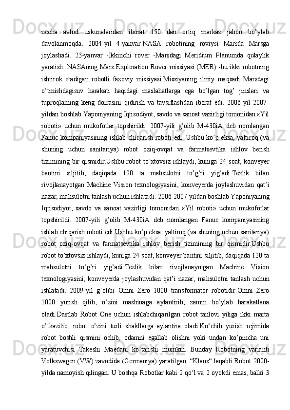 necha   avlod   uskunalaridan   iborat   150   dan   ortiq   markaz   jahon   bo’ylab
davolanmoqda.   2004-yil   4-yanvar-NASA   robotining   roviysi   Marsda   Marsga
joylashadi.   23-yanvar   -Ikkinchi   rover   -Marsdagi   Meridium   Planumda   qulaylik
yaratish. NASAning Mars Exploration Rover missiyasi  (MER) -bu ikki robotning
ishtirok   etadigan   robotli   fazoviy   missiyasi.Missiyaning   ilmiy   maqsadi   Marsdagi
o’tmishdagisuv   harakati   haqidagi   maslahatlarga   ega   bo’lgan   tog’   jinslari   va
tuproqlarning   keng   doirasini   qidirish   va   tavsiflashdan   iborat   edi.   2006-yil   2007-
yildan boshlab Yaponiyaning Iqtisodiyot, savdo va sanoat vazirligi tomonidan «Yil
roboti»   uchun   mukofotlar   topshirildi.   2007-yili   g’olib   M-430iA   deb   nomlangan
Fanuc kompaniyasining ishlab chiqarish roboti edi. Ushbu ko’p eksa, yaltiroq (va
shuning   uchun   sanitariya)   robot   oziq-ovqat   va   farmatsevtika   ishlov   berish
tizimining bir  qismidir.Ushbu robot  to’xtovsiz  ishlaydi, kuniga 24 soat,  konveyer
bantini   siljitib,   daqiqada   120   ta   mahsulotni   to’g’ri   yig’adi.Tezlik   bilan
rivojlanayotgan   Machine   Vision   texnologiyasini,   konveyerda   joylashuvidan   qat’i
nazar, mahsulotni tanlash uchun ishlatadi. 2006-2007 yildan boshlab Yaponiyaning
Iqtisodiyot,   savdo   va   sanoat   vazirligi   tomonidan   «Yil   roboti»   uchun   mukofotlar
topshirildi.   2007-yili   g’olib   M-430iA   deb   nomlangan   Fanuc   kompaniyasining
ishlab chiqarish roboti edi.Ushbu ko’p eksa, yaltiroq (va shuning uchun sanitariya)
robot   oziq-ovqat   va   farmatsevtika   ishlov   berish   tizimining   bir   qismidir.Ushbu
robot to’xtovsiz ishlaydi, kuniga 24 soat, konveyer bantini siljitib, daqiqada 120 ta
mahsulotni   to’g’ri   yig’adi.Tezlik   bilan   rivojlanayotgan   Machine   Vision
texnologiyasini,   konveyerda   joylashuvidan   qat’i   nazar,   mahsulotni   tanlash   uchun
ishlatadi.   2009-yil   g’olibi   Omni   Zero   1000   transformator   robotidir.Omni   Zero
1000   yurish   qilib,   o’zini   mashinaga   aylantirib,   zamin   bo’ylab   harakatlana
oladi.Dastlab   Robot   One   uchun   ishlabchiqarilgan   robot   tanlovi   yiliga   ikki   marta
o’tkazilib,   robot   o’zini   turli   shakllarga   aylantira   oladi.Ko’chib   yurish   rejimida
robot   boshli   qismini   ochib,   odamni   egallab   olishni   yoki   undan   ko’pincha   uni
yaratuvchisi   Takeshi   Maedani   ko’tarishi   mumkin.   Bunday   Robotning   varianti
Volkswagen (VW) zavodida (Germaniya) yaratilgan. “Klaus“ laqabli Robot 2000-
yilda namoyish qilingan. U boshqa Robotlar kabi 2 qo l va 2 oyokdi emas, balki 3ʻ