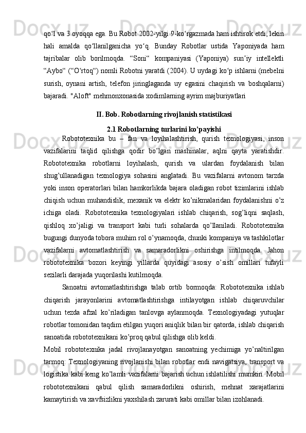 qo l va 3 oyoqqa ega. Bu Robot 2002-yilgi 9-ko rgazmada ham ishtirok etdi, lekinʻ ʻ
hali   amalda   qo llanilganicha   yo q.   Bunday   Robotlar   ustida   Yaponiyada   ham	
ʻ ʻ
tajribalar   olib   borilmoqda.   “Soni“   kompaniyasi   (Yaponiya)   sun iy   intellektli	
ʼ
“Aybo“ (“O rtoq“) nomli Robotni yaratdi (2004). U uydagi ko p ishlarni (mebelni	
ʻ ʻ
surish,   oynani   artish,   telefon   jiringlaganda   uy   egasini   chaqirish   va   boshqalarni)
bajaradi. "Aloft" mehmonxonasida xodimlarning ayrim majburiyatlari
II. Bob. Robotlarning rivojlanish statistikasi
2.1 Robotlarning turlarini ko’payishi
Robototexnika   bu   –   fan   va   loyihalashtirish,   qurish   texnologiyasi,   inson
vazifalarini   taqlid   qilishga   qodir   bo’lgan   mashinalar,   aqlni   qayta   yaratishdir.
Robototexnika   robotlarni   loyihalash,   qurish   va   ulardan   foydalanish   bilan
shug’ullanadigan   texnologiya   sohasini   anglatadi.   Bu   vazifalarni   avtonom   tarzda
yoki  inson  operatorlari   bilan  hamkorlikda bajara  oladigan robot  tizimlarini  ishlab
chiqish   uchun  muhandislik,   mexanik   va   elektr   ko’nikmalaridan   foydalanishni   o’z
ichiga   oladi.   Robototexnika   texnologiyalari   ishlab   chiqarish,   sog’liqni   saqlash,
qishloq   xo’jaligi   va   transport   kabi   turli   sohalarda   qo’llaniladi.   Robototexnika
bugungi dunyoda tobora muhim rol o’ynamoqda, chunki kompaniya va tashkilotlar
vazifalarni   avtomatlashtirish   va   samaradorlikni   oshirishga   intilmoqda.   Jahon
robototexnika   bozori   keyingi   yillarda   quyidagi   asosiy   o’sish   omillari   tufayli
sezilarli darajada yuqorilashi kutilmoqda.
Sanoatni   avtomatlashtirishga   talab   ortib   bormoqda:   Robototexnika   ishlab
chiqarish   jarayonlarini   avtomatlashtirishga   intilayotgan   ishlab   chiqaruvchilar
uchun   tezda   afzal   ko’riladigan   tanlovga   aylanmoqda.   Texnologiyadagi   yutuqlar
robotlar tomonidan taqdim etilgan yuqori aniqlik bilan bir qatorda, ishlab chiqarish
sanoatida robototexnikani ko’proq qabul qilishga olib keldi.
Mobil   robototexnika   jadal   rivojlanayotgan   sanoatning   yechimiga   yo’naltirilgan
tarmoq: Texnologiyaning rivojlanishi  bilan robotlar endi navigatsiya, transport va
logistika kabi keng ko’lamli vazifalarni bajarish uchun ishlatilishi mumkin. Mobil
robototexnikani   qabul   qilish   samaradorlikni   oshirish,   mehnat   xarajatlarini
kamaytirish va xavfsizlikni yaxshilash zarurati kabi omillar bilan izohlanadi. 