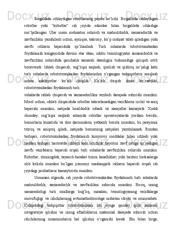 Birgalikda   ishlaydigan   robotlarning   paydo   bo’lishi.   Birgalikda   ishlaydigan
robotlar   yoki   “kobotlar”   ish   joyida   odamlar   bilan   birgalikda   ishlashga
mo’ljallangan.   Ular   inson   mehnatini   oshirish   va   mahsuldorlik,   samaradorlik   va
xavfsizlikni yaxshilash uchun, ayniqsa, takroriy, ko’p mehnat talab qiladigan yoki
xavfli   ishlarni   bajarishda   qo’llaniladi.   Turli   sohalarda   robototexnikadan
foydalanish   kengayishda   davom   etar   ekan,   ushbu   texnologiyalar   samaradorlik   va
xavfsizlikni   oshirishda   qanchalik   samarali   ekanligini   tushunishga   qiziqish   ortib
boraveradi.   Ishlab   chiqarish,   sog’liqni   saqlash,   qurilish   va   qishloq   xo’jaligi   kabi
turli   sohalarda   robototexnikadan   foydalanishni   o’rgangan   tadqiqotlarni   aniqlash
uchun   adabiyotlar   ko’rib   chiqildi.   Ko’rib   chiqish   shuni   ko’rsatdiki,
robototexnikadan foydalanish turli
sohalarda   ishlab   chiqarish   va   samaradorlikni   sezilarli   darajada   oshirishi   mumkin.
Misol uchun, ishlab chiqarishda robotlar takrorlanadigan vazifalarni izchil va aniq
bajarishi   mumkin,   natijada   hosildorlik   oshadi   va   xarajatlar   kamayadi.   Xuddi
shunday,   sog’liqni   saqlash   sohasida   robotlar   operatsiyalarda   yordam   berishi,
bemorlarni   kuzatishi   va   dori-darmonlarni   yetkazib   berishi   mumkin,   bu   jarayonni
tezroq   va   aniqroq   qiladi,   natijada   bemorning   natijalari   yaxshilanadi.   Bundan
tashqari,   robototexnikadan   foydalanish   kimyoviy   moddalar   bilan   ishlash   yoki
haddan   tashqari   haroratda   ishlash   kabi   ishchilar   hayotini   xavf   ostiga   qo’yadigan
xavfli   vazifalarni   bajarish   orqali   turli   sohalarda   xavfsizlikni   oshirishi   mumkin.
Robotlar, shuningdek, tayanch-harakat  tizimi  kasalliklari  yoki  baxtsiz hodisalarga
olib   kelishi   mumkin   bo’lgan   jismoniy   mashaqqatli   ishlarni   bajarish   orqali   ish
joyidagi jarohatlarni kamaytirishi mumkin.
Umuman   olganda,   ish   joyida   robototexnikadan   foydalanish   turli   sohalarda
mahsuldorlik,   samaradorlik   va   xavfsizlikni   oshirishi   mumkin.   Biroq,   uning
samaradorligi   turli   omillarga   bog’liq,   masalan,   texnologiyaning   vazifalarga
muvofiqligi   va   ishchilarning   avtomatlashtirishga   nisbatan   idroki   va   munosabati.
Kelajakdagi   tadqiqotlar   robototexnikani   ish   joyiga   qanday   qilib   samarali
integratsiya   qilishni   va   uning   afzalliklarini   maksimal   darajada   oshirish   uchun
ishchilarning   muammolarini   hal   qilishni   o’rganishi   kerak.   Shu   bilan   birga, 